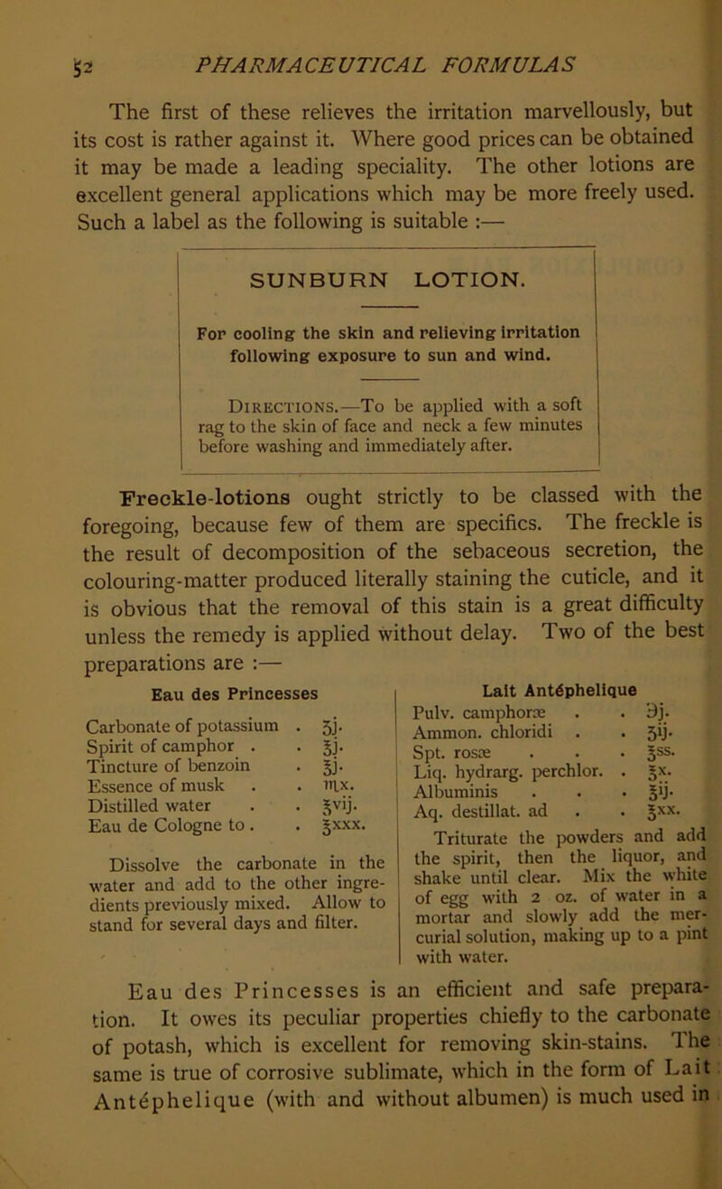 The first of these relieves the irritation marvellously, but its cost is rather against it. Where good prices can be obtained it may be made a leading speciality. The other lotions are excellent general applications which may be more freely used. Such a label as the following is suitable :— SUNBURN LOTION. For cooling the skin and relieving irritation following exposure to sun and wind. Directions.—To be applied with a soft rag to the skin of face and neck a few minutes before washing and immediately after. Freckle-lotions ought strictly to be classed with the foregoing, because few of them are specifics. The freckle is the result of decomposition of the sebaceous secretion, the colouring-matter produced literally staining the cuticle, and it is obvious that the removal of this stain is a great difficulty unless the remedy is applied without delay. Two of the best preparations are :— Eau des Princesses Carbonate of potassium . 5j. Spirit of camphor . . gj. Tincture of benzoin . §j. Essence of musk . . lttx. Distilled water . . ^v'j- Eau de Cologne to . . §xxx. Dissolve the carbonate in the water and add to the other ingre- dients previously mixed. Allow to stand for several days and filter. Lait Antdphelique Pulv. camphoric . . 9j. Ammon, chloridi . . 5ij. Spt. rosoe . . • §ss. Liq. hydrarg. perchlor. . Jx. Albuminis . . • 5'j- Aq. destillat. ad . . §xx. Triturate the powders and add the spirit, then the liquor, and shake until clear. Mix the white of egg with 2 oz. of water in a mortar and slowly add the mer- curial solution, making up to a pint with water. Eau des Princesses is an efficient and safe prepara- tion. It owes its peculiar properties chiefly to the carbonate of potash, which is excellent for removing skin-stains. 1 he same is true of corrosive sublimate, which in the form of Lait Ant^phelique (with and without albumen) is much used in