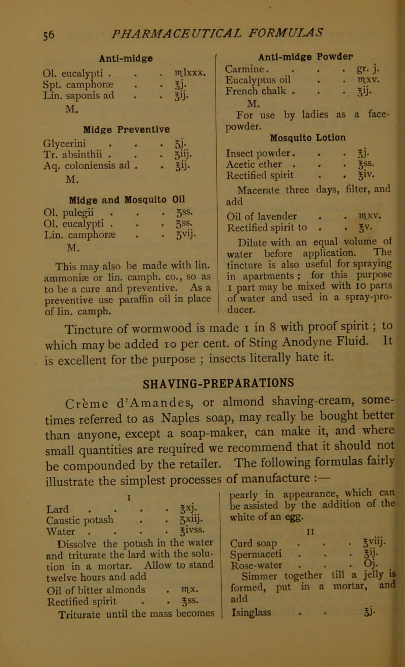 Anti-midge Ol. eucalypti . . . inlxxx. Spt. camphorce . . gj. Lin. saponis ad . . gij. M. Midge Preventive Glycerini . . . 5J;. Tr. absinthii . . . 5iij. Aq. coloniensis ad . . gij. M. Midge and Mosquito Oil Ol. pulegii . . • 5SS- Ol. eucalypti . . . 5SS-. Lin. camphoric . . 5V'J‘ M. This may also be made with lin. ammonise or lin. camph. co., so as to be a cure and preventive. As a preventive use paraffin oil in place of lin. camph. Anti-midge Powder Carmine. . . . gr- j. Eucalyptus oil . . iitxv. French chalk . . . gij. M. For use by ladies as a face- powder. Mosquito Lotion Insect powder. . . gj. Acetic ether . . . gss. Rectified spirit . . giv. Macerate three days, filter, and add Oil of lavender . . mxv. Rectified spirit to . . gv. Dilute with an equal volume of water before application. The tincture is also useful for spraying in apartments; for this purpose i part may be mixed with io parts of water and used in a spray-pro- ducer. Tincture of wormwood is made i in 8 with proof spirit; to which maybe added io per cent, of Sting Anodyne Fluid. It is excellent for the purpose ; insects literally hate it. SHAVING-PREPARATIONS Creme d’Amandes, or almond shaving-cream, some- times referred to as Naples soap, may really be bought better than anyone, except a soap-maker, can make it, and where small quantities are required we recommend that it should not be compounded by the retailer. The following formulas fairly illustrate the simplest processes of manufacture pearly in appearance, which can be assisted by the addition of the white of an egg. II Curd soap . . • , Spermaceti . . . gij. Rose-water . . • Oj. Simmer together till a jelly is formed, put in a mortar, and add Isinglass • gj I Lard .... gxj. Caustic potash . . 5X*T Water .... givss. Dissolve the potash in the water and triturate the lard with the solu- tion in a mortar. Allow to stand twelve hours and add Oil of bitter almonds . irix. Rectified spirit . . gss. Triturate until the mass becomes