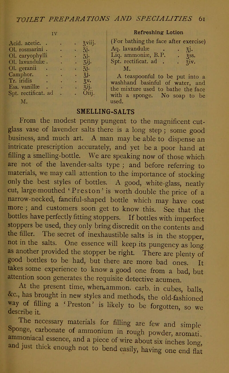 IV Acid, acetic. . • 3V11J 01. rosmarini . • 5j- 01. caryophylli • 5J- 01. lavandulas. • 5‘J- 01. geranii • 5> Camphor. • 5F Tr. iridis • 3V- Ess. vanillce • 5U- Spt. rectificat. ad . . Oiij. M. Refreshing Lotion (For bathing the face after exercise) Aq. lavandulie . . £j. Liq. ammonue, B.P. . gss. Spt. rectificat. ad . . =iv. M. A teaspoonful to be put into a washhand basinful of water, and the mixture used to bathe the face with a sponge. No soap to be used. SMELLING-SALTS From the modest penny pungent to the magnificent cut- glass vase of lavender salts there is a long step ; some good business, and much art. A man may be able to dispense an intricate prescription accurately, and yet be a poor hand at filling a smelling-bottle. We are speaking now of those which are not of the lavender-salts type ; and before referring to materials, we may call attention to the importance of stocking only the best styles of bottles. A good, white-glass, neatly cut, large-mouthed ‘Preston’ is worth double the price of a narrow-necked, fanciful-shaped bottle which may have cost more ; and customers soon get to know this. See that the bottles have perfectly fitting stoppers. If bottles with imperfect stoppers be used, they only bring discredit on the contents and the filler. The secret of inexhaustible salts is in the stopper, not in the salts. One essence will keep its pungency as long as another provided the stopper be right. There are plenty of good bottles to be had, but there are more bad ones. It takes some experience to know a good one from a bad, but attention soon generates the requisite detective acumen. At the present time, whemammon. carb. in cubes, balls, &c., has brought in new styles and methods, the old-fashioned way of filling a ‘ Preston ’ is likely to be forgotten, so we describe it. The necessary materials for filling are few and simple sponge, carbonate of ammonium in rough powder, aromati ammoniacal essence, and a piece of wire about six inches long, and just thick enough not to bend easily, having one end flat