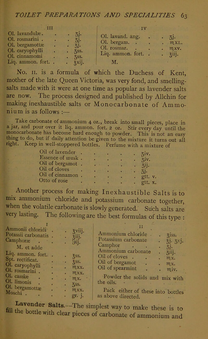 hi 01. lavanduke. . . 3j. 01. rosmarini . . . gj. 01. bergamottae . . 3j. 01. caryophylli . . 3ss. 01. cinnamomi . . 3ss. Liq. ammon. fort. . . -xij. Ol. lavand. ang. 01. bergam. 01. rosmar. Liq. ammon. fort. . M. • 5J- . lnxL. . 1IIXV. ■ giij- No. 11. is a formula of which the Duchess of Kent, mother of the late Queen Victoria, was very fond, and smelling- salts made with it were at one time as popular as lavender salts are now. The process designed and published by Allchin for making inexhaustible salts or Monocarbonate of Ammo- nium is as follows :— . Take carbonate of ammonium 4 oz., break into small pieces, place in ajar, and pour over it liq. ammon. fort. 2 oz. Stir every day until the monocarbonate has become hard enough to powder. This is not an easy thing to do, but if daily attention be given to the mixture it turns out all right. Keep in well-stoppered bottles. Perfume with a mixture of Oil of lavender Essence of musk Oil of bergamot Oil of cloves Oil of cinnamon Otto of rose 5iv. 3iv. 5'j- 5J- gtt. V. gtt. X, Another process for making Inexhaustible Salts is to mix ammonium chloride and potassium carbonate together, when the volatile carbonate is slowly generated. Such salts are very lasting. The following are the best formulas of this type : 1 Ammonii chloridi Potassii carbonatis Camphone M. et adde Liq. ammon. fort. Spt. rectificat. 01. caryophylli 01. rosmarini . 01. cassice 01. limonis 01. bergamottm Moschi . 5vllj' 3‘ij- bij. Sss. Sss. l»lxx. ntxx. inx. 5ss. ntxx. gr- j- 11 Ammonium chloride Potassium carbonate Camphor Ammonium carbonate Oil of cloves . Oil of bergamot Oil of spearmint 5iss. 3P 5VJ 5J- 5uj- ntx. ntx. in.lv. Powder the solids and mix with the oils. Pack either of these into bottles as above directed. fill tLh~ Sialts-The simplest way to make these is to 0 ewiti clear pieces of carbonate of ammonium and