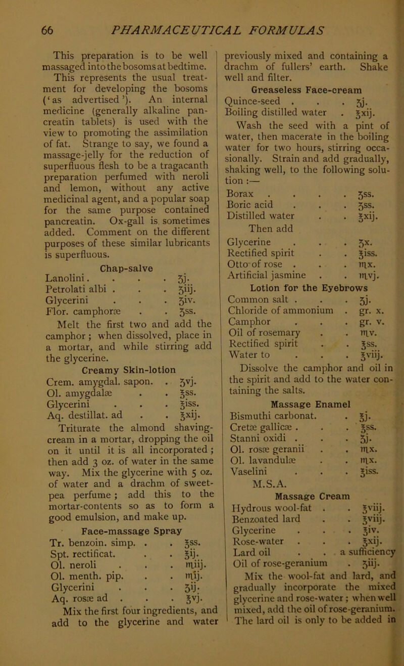 This preparation is to be well massaged into the bosoms at bedtime. This represents the usual treat- ment for developing the bosoms (‘ as advertised ’). An internal medicine (generally alkaline pan- creatin tablets) is used with the view to promoting the assimilation of fat. Strange to say, we found a massage-jelly for the reduction of superfluous flesh to be a tragacanth preparation perfumed with neroli and lemon, without any active medicinal agent, and a popular soap for the same purpose contained pancreatin. Ox-gall is sometimes added. Comment on the different purposes of these similar lubricants is superfluous. Chap-salve Lanolini. . . . Jj. Petrolati albi . . . 5*‘j- Glycerini . . . 5iv. Flor. camphorae . . Jss. Melt the first two and add the camphor ; when dissolved, place in a mortar, and while stirring add the glycerine. Creamy Skin-lotion Crem. amygdal. sapon. . 5yj. Ol. amygdalae . . §ss. Glycerini . . . giss. Aq. destillat. ad . . gxij. Triturate the almond shaving- cream in a mortar, dropping the oil on it until it is all incorporated ; then add 3 oz. of water in the same way. Mix the glycerine with 5 oz. of water and a drachm of sweet- pea perfume; add this to the mortar-contents so as to form a good emulsion, and make up. Face-massage Spray previously mixed and containing a drachm of fullers’ earth. Shake well and filter. Greaseless Face-cream Quince-seed . . • 5j. Boiling distilled water . gxij. Wash the seed with a pint of water, then macerate in the boiling water for two hours, stirring occa- sionally. Strain and add gradually, shaking well, to the following solu- tion :— Borax Boric acid Distilled water Then add Glycerine Rectified spirit Otto-of rose . Artificial jasmine 5ss. 5ss. 5xij- 5X- 5iss. nix. mvj. Tr. benzoin, simp. . • §ss. Spt. rectificat. • ST. 01. neroli . mnj. Ol. menth. pip. . mtj. Glycerini • 5‘J- Aq. rosoe ad . • 3VJ- Mix the first four ingredients, and add to the glycerine and water Lotion for the Eyebrows Common salt . . • 5j* Chloride of ammonium . gr. x. Camphor . . . gr. v. Oil of rosemary . . niv. Rectified spirit . . Jss. Water to gviij. Dissolve the camphor and oil in the spirit and add to the water con- taining the salts. Massage Enamel Bismuthi carbonat. . jj. Crette gallicre. . . §ss. Stanni oxidi . . . pj. 01. roste geranii . . tax. 01. lavandulte . . nix. Vaselini . . . jiss. M.S.A. Massage Cream Hydrous wool-fat . . Jviij. Benzoated lard . . ^viij. Glycerine . . . jiv. Rose-water . . . Jxij. Lard oil . . a sufficiency Oil of rose-geranium . jiij. Mix the wool-fat and lard, and gradually incorporate the mixed glycerine and rose-water ; when well mixed, add the oil of rose-geranium. The lard oil is only to be added in