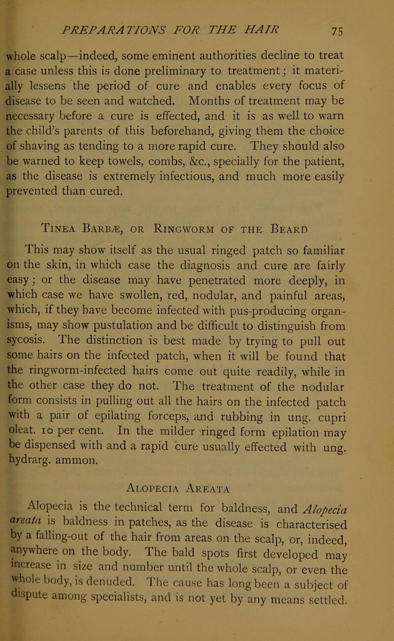 whole scalp—indeed, some eminent authorities decline to treat a case unless this is done preliminary to treatment; it materi- ally lessens the period of cure and enables every focus of disease to be seen and watched. Months of treatment may be necessary before a cure is effected, and it is as well to warn the child’s parents of this beforehand, giving them the choice of shaving as tending to a more rapid cure. They should also be warned to keep towels, combs, &c., specially for the patient, as the disease is extremely infectious, and much more easily prevented than cured. Tinea Barbie, or Ringworm of the Beard This may show itself as the usual ringed patch so familiar on the skin, in which case the diagnosis and cure are fairly easy; or the disease may have penetrated more deeply, in which case we have swollen, red, nodular, and painful areas, which, if they have become infected with pus-producing organ- isms, may show pustulation and be difficult to distinguish from sycosis. The distinction is best made by trying to pull out some hairs on the infected patch, when it will be found that the ringworm-infected hairs come out quite readily, while in the other case they do not. The treatment of the nodular form consists in pulling out all the hairs on the infected patch with a pair of epilating forceps, and rubbing in ung. cupri oleat. io per cent. In the milder ringed form epilation may be dispensed with and a rapid cure usually effected with ung. hydrarg. ammon. Alopecia Areata Alopecia is the technical term for baldness, and Alopecia areata is baldness in patches, as the disease is characterised by a falling-out of the hair from areas on the scalp, or, indeed, anywhere on the body. The bald spots first developed may increase in size and number until the whole scalp, or even the whole body, is denuded. The cause has long been a subject of dispute among specialists, and is not yet by any means settled.