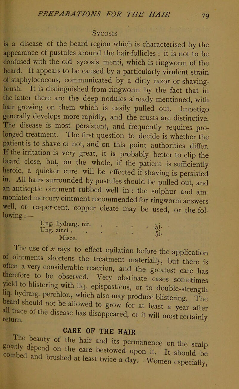 Sycosis is a disease of the beard region which is characterised by the appearance of pustules around the hair-follicles : it is not to be confused with the old sycosis menti, which is ringworm of the beard. It appears to be caused by a particularly virulent strain of staphylococcus, communicated by a dirty razor or shaving- brush. It is distinguished from ringworm by the fact that in the latter there are the deep nodules already mentioned, with hair growing on them which is easily pulled out. Impetigo generally develops more rapidly, and the crusts are distinctive. The disease is most persistent, and frequently requires pro- longed treatment. The first question to decide is whether the patient is to shave or not, and on this point authorities differ. If the irritation is very great, it is probably better to clip the beard close, but, on the whole, if the patient is sufficiently heroic, a quicker cure will be effected if shaving is persisted in. All hairs surrounded by pustules should be pulled out, and an antiseptic ointment rubbed well in : the sulphur and am- momated mercury ointment recommended for ringworm answers well, or io-per-cent. copper oleate may be used, or the fol- lowing :— Ung. hydrarg. nit Ung. zinci ' ?l Misce. The use of * rays to effect epilation before the application of ointments shortens the treatment materially, but there is often a very considerable reaction, and the greatest care has therefo'e to be observed. Very obstinate cases sometimes yield to blistering with liq. epispasticus, or to double-strength hq. hydrarg. perchlor., which also may produce blistering. The beard should not be allowed to grow for at least a year after return^ ^ ^ dlS6aSe ^ dlsaPPeared> or will most certainly CARE OF THE HAIR KreadteH?aUtI °f ^ ^ ^ itS Permanence on the scalp command h °V^ T® bestowed uPon it. It should be and brushed at least twice a day. Women especially