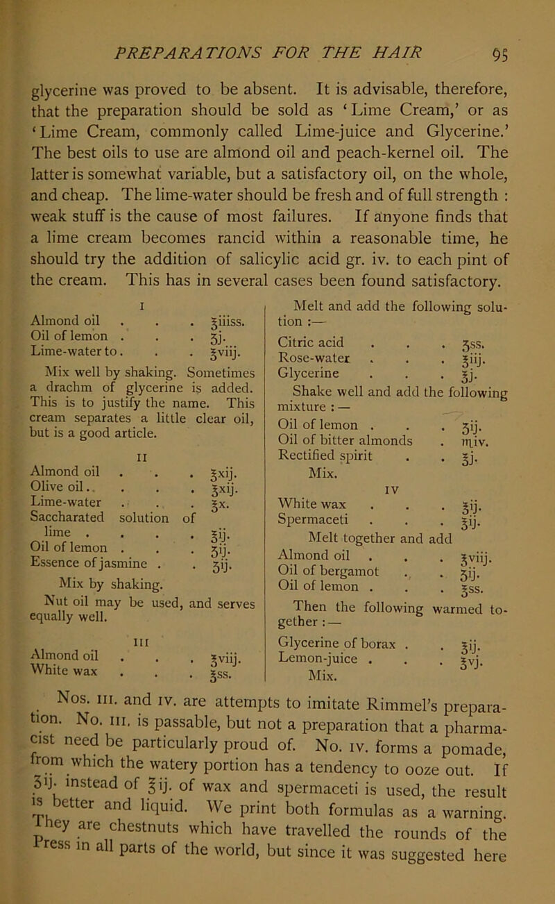 glycerine was proved to be absent. It is advisable, therefore, that the preparation should be sold as ‘ Lime Cream,’ or as ‘Lime Cream, commonly called Lime-juice and Glycerine.’ The best oils to use are almond oil and peach-kernel oil. The latter is somewhat variable, but a satisfactory oil, on the whole, and cheap. The lime-water should be fresh and of full strength : weak stuff is the cause of most failures. If anyone finds that a lime cream becomes rancid within a reasonable time, he should try the addition of salicylic acid gr. iv. to each pint of the cream. This has in several cases been found satisfactory. i Almond oil . . giiiss. Oil of lemon . . • 5j- Lime-water to. . . jviij. Mix well by shaking. Sometimes a drachm of glycerine is added. This is to justify the name. This cream separates a little clear oil, but is a good article. II Almond oil Olive oil.. Lime-water Saccharated solution lime . Oil of lemon . Essence of jasmine . • SxiL • 5xlj- i sx' • s* • 5'J- • 5>j- Mix by shaking. Nut oil may be used, and serves equally well. m Almond oil White wax • 3viih . Jss. Melt and add the following solu- tion :— Citric acid . . . gss. Rose-water . . . ?iij. Glycerine . . . ijj. Shake well and add the following mixture : — Oil of lemon . Oil of bitter almonds Rectified spirit Mix. IV White wax Spermaceti Melt together and add Almond oil Oil of bergamot Oil of lemon . Then the following warmed to- gether : — Glycerine of borax . . gij. Lemon-juice . . . ?vi. Mix. 5'J- npv. §j- 3T 30- 3viij- 50- gss. Nos. hi. and iv. are attempts to imitate Rimmel’s prepara- tion. No. m. is passable, but not a preparation that a pharma- cist need be particularly proud of. No. iv. forms a pomade, irom which the watery portion has a tendency to ooze out. If 3'J- instead of gij. of wax and spermaceti is used, the result is letter and liquid. We print both formulas as a warning, p ey are chestnuts which have travelled the rounds of the ress in all parts of the world, but since it was suggested here