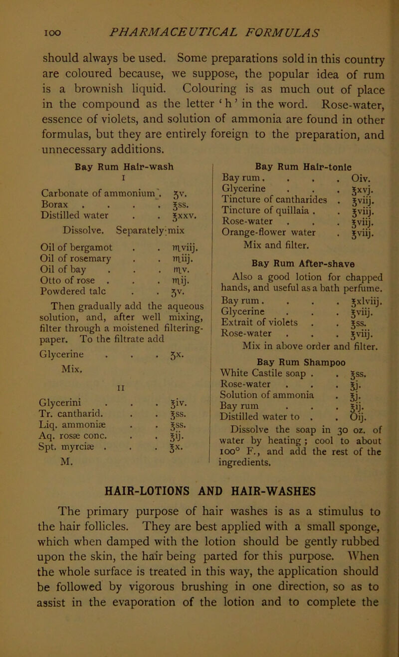 should always be used. Some preparations sold in this country are coloured because, we suppose, the popular idea of rum is a brownish liquid. Colouring is as much out of place in the compound as the letter ‘ h ’ in the word. Rose-water, essence of violets, and solution of ammonia are found in other formulas, but they are entirely foreign to the preparation, and unnecessary additions. Bay Rum Hair-wash I Carbonate of ammonium . 5V- Borax .... 5ss. Distilled water JXXV. Dissolve. Separately mix Oil of bergamot niviij. Oil of rosemary lUiij. Oil of bay ntv. Otto of rose . ruij. Powdered talc 5V- Then gradually add the aqueous solution, and, after well mixing, filter through a moistened filtering- paper. To the filtrate add Glycerine 5X- Mix, 11 Glycerini 5iv. Tr. cantharid. jss. Liq. ammonise jss. Aq. rosse cone. .# Spt. myreise . 3X- M. Bay Rum Halr-tonlc Bay rum.... Glycerine Tincture of cantharides . Tincture of quillaia . Rose-water Orange-flower water Oiv. 5xvi- 5vllj* 5vllj- 5vilj- 5v'ij- Mix and filter. Bay Rum After-shave Also a good lotion for chapped hands, and useful as a bath perfume. Bay rum.... Jxlviij. Glycerine . . . Jviij. Extrait of violets . . jss. Rose-water . . . jviij. Mix in above order and filter. Bay Rum Shampoo White Castile soap . Rose-water Solution of ammonia Bay rum Distilled water to . Jss. ii- lb Dissolve the soap in 30 oz. of water by heating ; cool to about ioo° F., and add the rest of the ingredients. HAIR-LOTIONS AND HAIR-WASHES The primary purpose of hair washes is as a stimulus to the hair follicles. They are best applied with a small sponge, which when damped with the lotion should be gently rubbed upon the skin, the hair being parted for this purpose. When the whole surface is treated in this way, the application should be followed by vigorous brushing in one direction, so as to assist in the evaporation of the lotion and to complete the
