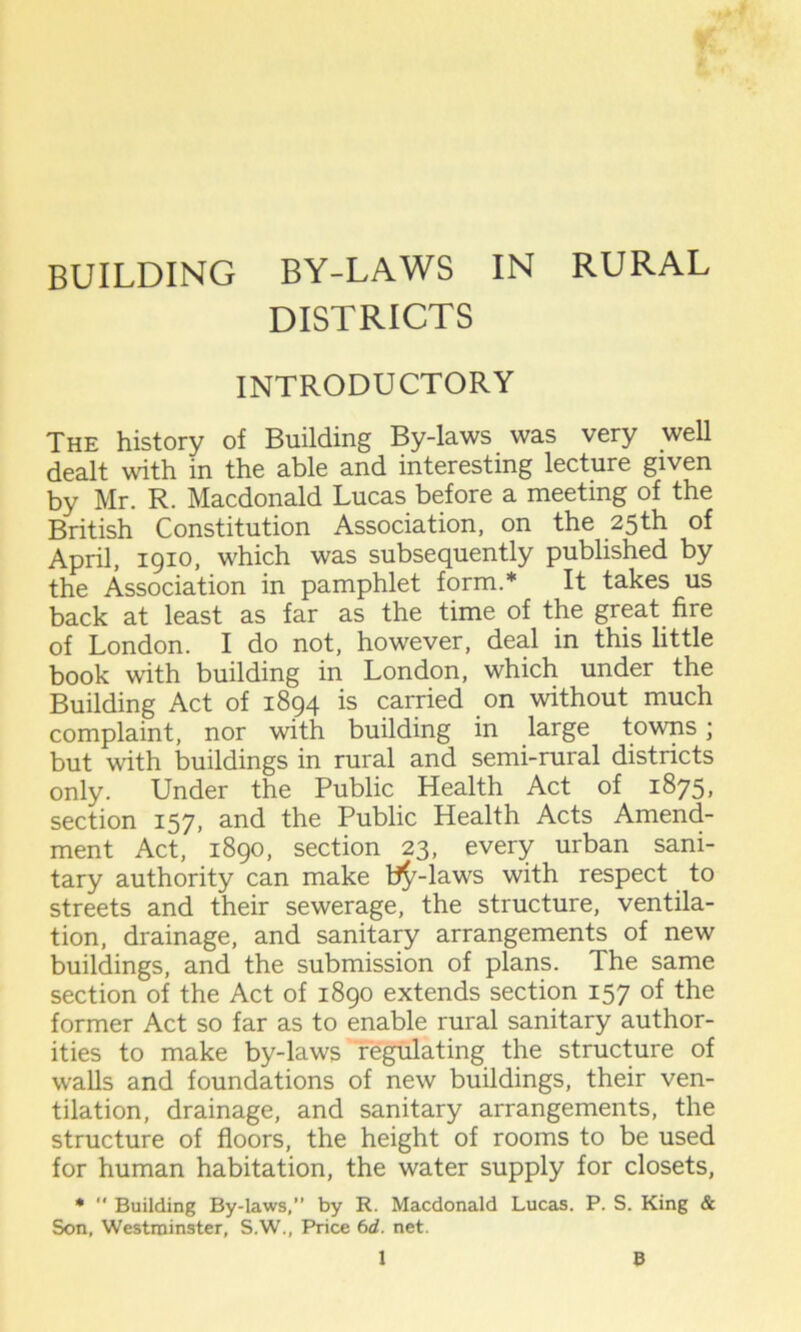 BUILDING BY-LAWS IN RURAL DISTRICTS INTRODUCTORY The history of Building By-laws was very well dealt with in the able and interesting lecture given by Mr. R. Macdonald Lucas before a meeting of the British Constitution Association, on the 25th of April, 1910, which was subsequently published by the Association in pamphlet form.* It takes us back at least as far as the time of the great fire of London. I do not, however, deal in this little book with building in London, which under the Building Act of 1894 is carried on without much complaint, nor with building in large towns; but with buildings in rural and semi-rural districts only. Under the Public Health Act of 1875, section 157, and the Public Health Acts Amend- ment Act, 1890, section 23, every urban sani- tary authority can make t^-laws with respect to streets and their sewerage, the structure, ventila- tion, drainage, and sanitary arrangements of new buildings, and the submission of plans. The same section of the Act of 1890 extends section 157 of the former Act so far as to enable rural sanitary author- ities to make by-laws regulating the structure of wralls and foundations of new buildings, their ven- tilation, drainage, and sanitary arrangements, the structure of floors, the height of rooms to be used for human habitation, the water supply for closets, *  Building By-laws,” by R. Macdonald Lucas. P. S. King & Son, Westminster, S.W., Price 6d. net.