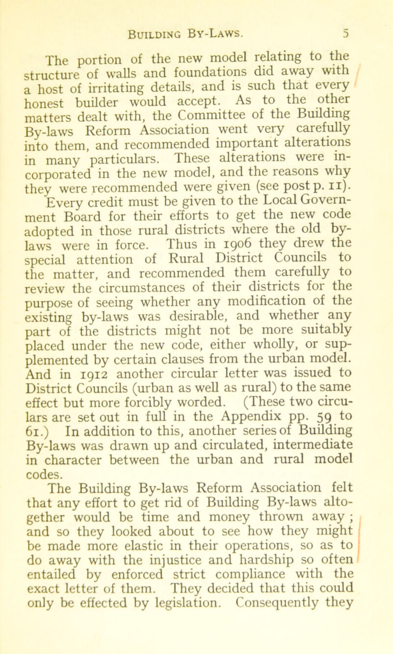 The portion of the new model relating to the structure of walls and foundations did away with a host of irritating details, and is such that every honest builder would accept. As to the other matters dealt with, the Committee of the Building By-laws Reform Association went very carefully into them, and recommended important alterations in many particulars. These alterations were in- corporated in the new model, and the reasons why they were recommended were given (see postp. n). Every credit must be given to the Local Govern- ment Board for their efforts to get the new code adopted in those rural districts where the old by- laws were in force. Thus in 1906 they drew the special attention of Rural District Councils to the matter, and recommended them carefully to review the circumstances of their districts for the purpose of seeing whether any modification of the existing by-laws was desirable, and whether any part of the districts might not be more suitably placed under the new code, either wholly, or sup- plemented by certain clauses from the urban model. And in 1912 another circular letter was issued to District Councils (urban as well as rural) to the same effect but more forcibly worded. (These two circu- lars are set out in full in the Appendix pp. 59 to 61.) In addition to this, another series of Building By-laws was drawn up and circulated, intermediate in character between the urban and rural model codes. The Building By-laws Reform Association felt that any effort to get rid of Building By-laws alto- gether would be time and money thrown away ; and so they looked about to see how they might be made more elastic in their operations, so as to do away with the injustice and hardship so often entailed by enforced strict compliance with the exact letter of them. They decided that this could only be effected by legislation. Consequently they