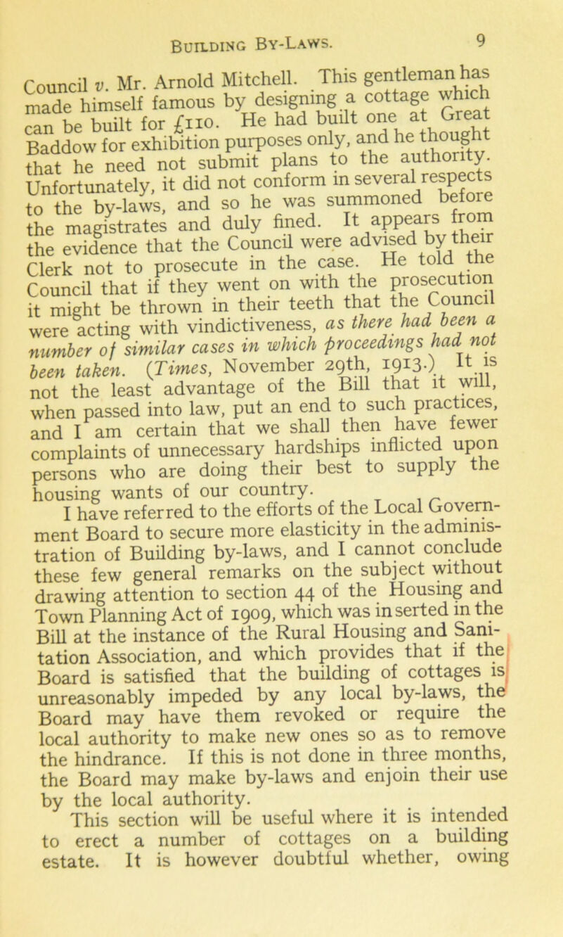 Council v Mr. Arnold Mitchell. This gentleman has made himself famous by desimmg a cottage which can be built for £no. He had built one at, Gre£; Baddow for exhibition purposes only, and he ^ough that he need not submit plans to the authority. Unfortunately, it did not conform in sev^al refPects to the by-laws, and so he was summoned befo the magistrates and duly fined. It appears from the evidence that the Council were advised by 1their Clerk not to prosecute in the case. He told tne Council that if they went on with the prosecution it might be thrown in their teeth that the Counci were acting with vindictiveness, as there had been a number of similar cases in which proceedings had not been taken. {Times, November 29th 1913.) “ f not the least advantage of the Bill that it will, when passed into law, put an end to such practices, and I am certain that we shall then have fewer complaints of unnecessary hardships inflicted upon persons who are doing their best to supply the housing wants of our country. I have referred to the efforts of the Local Govern- ment Board to secure more elasticity in the adminis- tration of Building by-laws, and I cannot conclude these few general remarks on the subject without drawing attention to section 44 of the Housing and Town Planning Act of 1909, which was inserted in the Bill at the instance of the Rural Housing and Sani- tation Association, and which provides that if the Board is satisfied that the building of cottages is unreasonably impeded by any local by-laws, the Board may have them revoked or require the local authority to make new ones so as to remove the hindrance. If this is not done in three months, the Board may make by-laws and enjoin their use by the local authority. This section will be useful where it is intended to erect a number of cottages on a building estate. It is however doubtful whether, owing