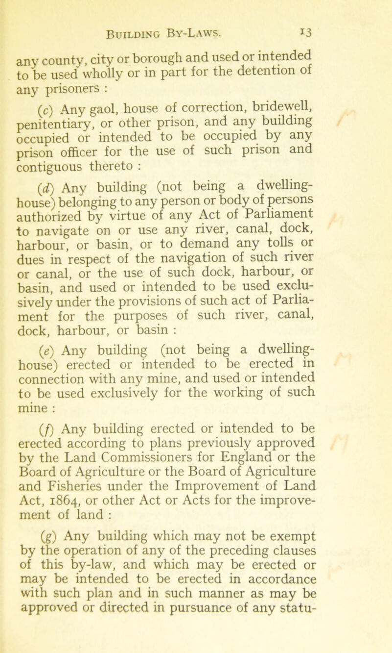 anv county, city or borough and used or intended to be used wholly or in part for the detention of any prisoners : (c) Any gaol, house of correction, bridewell, penitentiary, or other prison, and any building occupied or intended to be occupied by any prison officer for the use of such prison and contiguous thereto : (<*) Any building (not being a dwelling- house) belonging to any person or body of persons authorized by virtue of any Act of Parliament to navigate on or use any river, canal, dock, harbour, or basin, or to demand any tolls or dues in respect of the navigation of such river or canal, or the use of such dock, harbour, or basin, and used or intended to be used exclu- sively under the provisions of such act of Parlia- ment for the purposes of such river, canal, dock, harbour, or basin : (e) Any building (not being a dwelling- house) erected or intended to be erected in connection with any mine, and used or intended to be used exclusively for the working of such mine : (/) Any building erected or intended to be erected according to plans previously approved by the Land Commissioners for England or the Board of Agriculture or the Board of Agriculture and Fisheries under the Improvement of Land Act, 1864, or other Act or Acts for the improve- ment of land : (g) Any building which may not be exempt by the operation of any of the preceding clauses of this by-law, and which may be erected or may be intended to be erected in accordance with such plan and in such manner as may be approved or directed in pursuance of any statu-