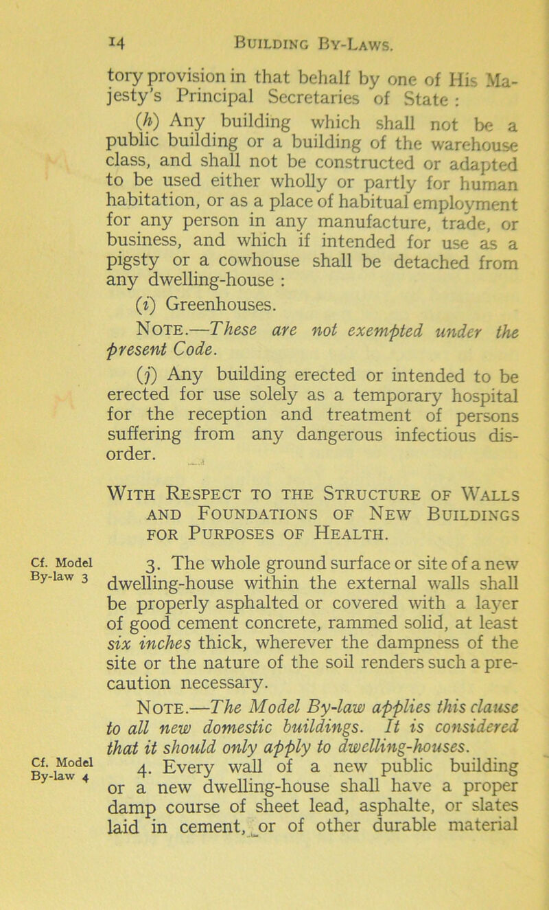 Cf. Model By-law 3 Cf. Model By-law 4 tory provision in that behalf by one of His Ma- jesty’s Principal Secretaries of State : (h) Any building which shall not be a public building or a building of the warehouse class, and shall not be constructed or adapted to be used either wholly or partly for human habitation, or as a place of habitual employment for any person in any manufacture, trade, or business, and which if intended for use as a pigsty or a cowhouse shall be detached from any dwelling-house : ([i) Greenhouses. Note.—These are not exempted under the present Code. (?) Any building erected or intended to be erected for use solely as a temporary hospital for the reception and treatment of persons suffering from any dangerous infectious dis- order. With Respect to the Structure of Walls and Foundations of New Buildings for Purposes of Health. 3. The whole ground surface or site of a new dwelling-house within the external walls shall be properly asphalted or covered with a layer of good cement concrete, rammed solid, at least six inches thick, wherever the dampness of the site or the nature of the soil renders such a pre- caution necessary. Note.—The Model By-law applies this clause to all new domestic buildings. It is considered that it should only apply to dwelling-houses. 4. Every wall of a new public building or a new dwelling-house shall have a proper damp course of sheet lead, asphalte, or slates laid in cement, or of other durable material