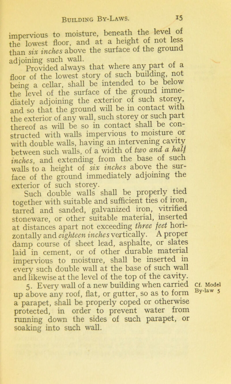 impervious to moisture, beneath the level of the lowest floor, and at a height of not less than six inches above the surface of the ground adjoining such wall. Provided always that where any part ot a floor of the lowest story of such building, not being a cellar, shall be intended to be below the level of the surface of the ground imme- diately adjoining the exterior of such storey^ and so that the ground will be in contact with the exterior of any wall, such storey or such part thereof as will be so in contact shall be con- structed with walls impervious to moisture or with double walls, having an intervening cavity between such walls, of a width of two and, a half inches, and extending from the base of such walls to a height of six inches above the sur- face of the ground immediately adjoining the exterior of such storey. Such double walls shall be properly tied together with suitable and sufficient ties of iron, tarred and sanded, galvanized iron, vitrified stoneware, or other suitable material, inserted at distances apart not exceeding three feet hori- zontally and eighteen inches vertically. A proper damp course of sheet lead, asphalte, or slates laid in cement, or of other durable material impervious to moisture, shall be inserted in every such double wall at the base of such wall and likewise at the level of the top of the cavity. 5. Every wall of a new building when carried up above any roof, flat, or gutter, so as to form a parapet, shall be properly coped or otherwise protected, in order to prevent water from running down the sides of such parapet, or soaking into such wall. Cf. Model By-law 5