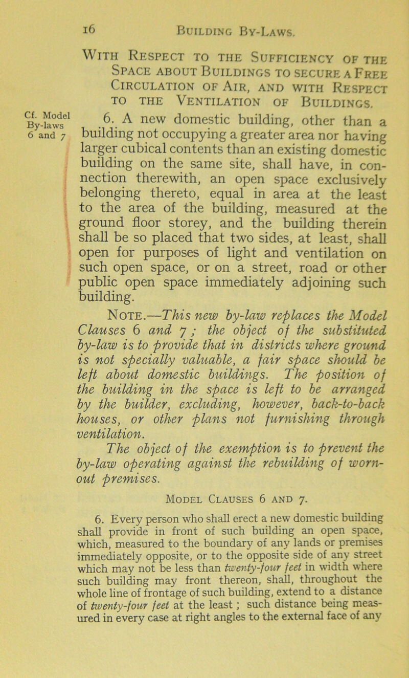 By-laws 6 and 7 16 Building By-Laws. With Respect to the Sufficiency of the Space about Buildings to secure a Free Circulation of Air, and with Respect to the Ventilation of Buildings. 6. A new domestic building, other than a building not occupying a greater area nor having larger cubical contents than an existing domestic building on the same site, shall have, in con- nection therewith, an open space exclusively belonging thereto, equal in area at the least to the area of the building, measured at the ground floor storey, and the building therein shall be so placed that two sides, at least, shall open for purposes of light and ventilation on such open space, or on a street, road or other public open space immediately adjoining such building. Note.—This new by-law replaces the Model Clauses 6 and 7 ; the object of the substituted by-law is to provide that in districts where ground is not specially valuable, a fair space should be left about domestic buildings. The position of the building in the space is left to be arranged by the builder, excluding, however, back-to-back houses, or other plans not furnishing through ventilation. The object of the exemption is to prevent the by-law operating against the rebuilding of worn- out premises. Model Clauses 6 and 7. 6. Every person who shall erect a new domestic building shall provide in front of such building an open space, which, measured to the boundary of any lands or premises immediately opposite, or to the opposite side of any street which may not be less than twenty-four feet in width where such building may front thereon, shall, throughout the whole line of frontage of such building, extend to a distance of twenty-four feet at the least; such distance being meas- ured in every case at right angles to the external face of any