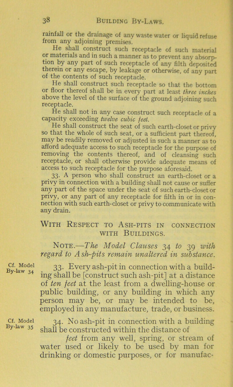 Cf. Model By-law 34 Cf. Model By-law 35 rainfall or the drainage of any waste water or liquid refuse from any adjoining premises. He shall construct such receptacle of such material or materials and in such a manner as to prevent any absorp- tion by any part of such receptacle of any filth deposited therein or any escape, by leakage or otherwise, of any part of the contents of such receptacle. He shall construct such receptacle so that the bottom or floor thereof shall be in every part at least three inches above the level of the surface of the ground adjoining such receptacle. He shall not in any case construct such receptacle of a capacity exceeding twelve cubic feet. He shall construct the seat of such earth-closet or privy so that the whole of such seat, or a sufficient part thereof, may be readily removed or adjusted in such a manner as to afford adequate access to such receptacle for the purpose of removing the contents thereof, and of cleansing such receptacle, or shall otherwise provide adequate means of access to such receptacle for the purpose aforesaid. 33. A person who shall construct an earth-closet or a privy in connection with a building shall not cause or suffer any part of the space under the seat of such earth-closet or privy, or any part of any receptacle for filth in or in con- nection with such earth-closet or privy to communicate with any drain. With Respect to Ash-pits in connection with Buildings. Note.—The Model Clauses 34 to 39 with regard to Ash-pits remain unaltered in substance. 33. Every ash-pit in connection with a build- ing shall be [construct such ash-pit] at a distance of ten feet at the least from a dwelling-house or public building, or any building in which any person may be, or may be intended to be, employed in any manufacture, trade, or business. 34. No ash-pit in connection with a building shall be constructed within the distance of feet from any well, spring, or stream of water used or likely to be used by man for drinking or domestic purposes, or for manufac-