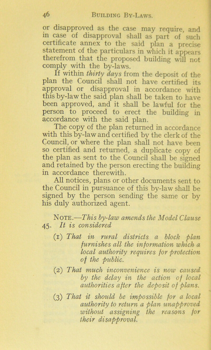 or disapproved as the case may require, and in case of disapproval shall as part of ’such certificate annex to the said plan a precise statement of the particulars in which it appears therefrom that the proposed building will not comply with the by-laws. If within thirty days from the deposit of the plan the Council shall not have certified its approval or disapproval in accordance with this by-law the said plan shall be taken to have been approved, and it shall be lawful for the person to proceed to erect the building in accordance with the said plan. The copy of the plan returned in accordance with this by-law and certified by the clerk of the Council, or where the plan shall not have been so certified and returned, a duplicate copy of the plan as sent to the Council shall be signed and retained by the person erecting the building in accordance therewith. All notices, plans or other documents sent to the Council in pursuance of this by-law shall be signed by the person sending the same or by his duly authorized agent. Note.—This by-law amends the Model Clause 45. It is considered (1) That in rural districts a block plan furnishes all the information which a local authority requires for protection of the public. (2) That much inconvenience is now caused by the delay in the action of local authorities after the deposit of plans. (3) That it should be impossible for a local authority to return a plan unapproved without assigning the reasons for their disapproval.