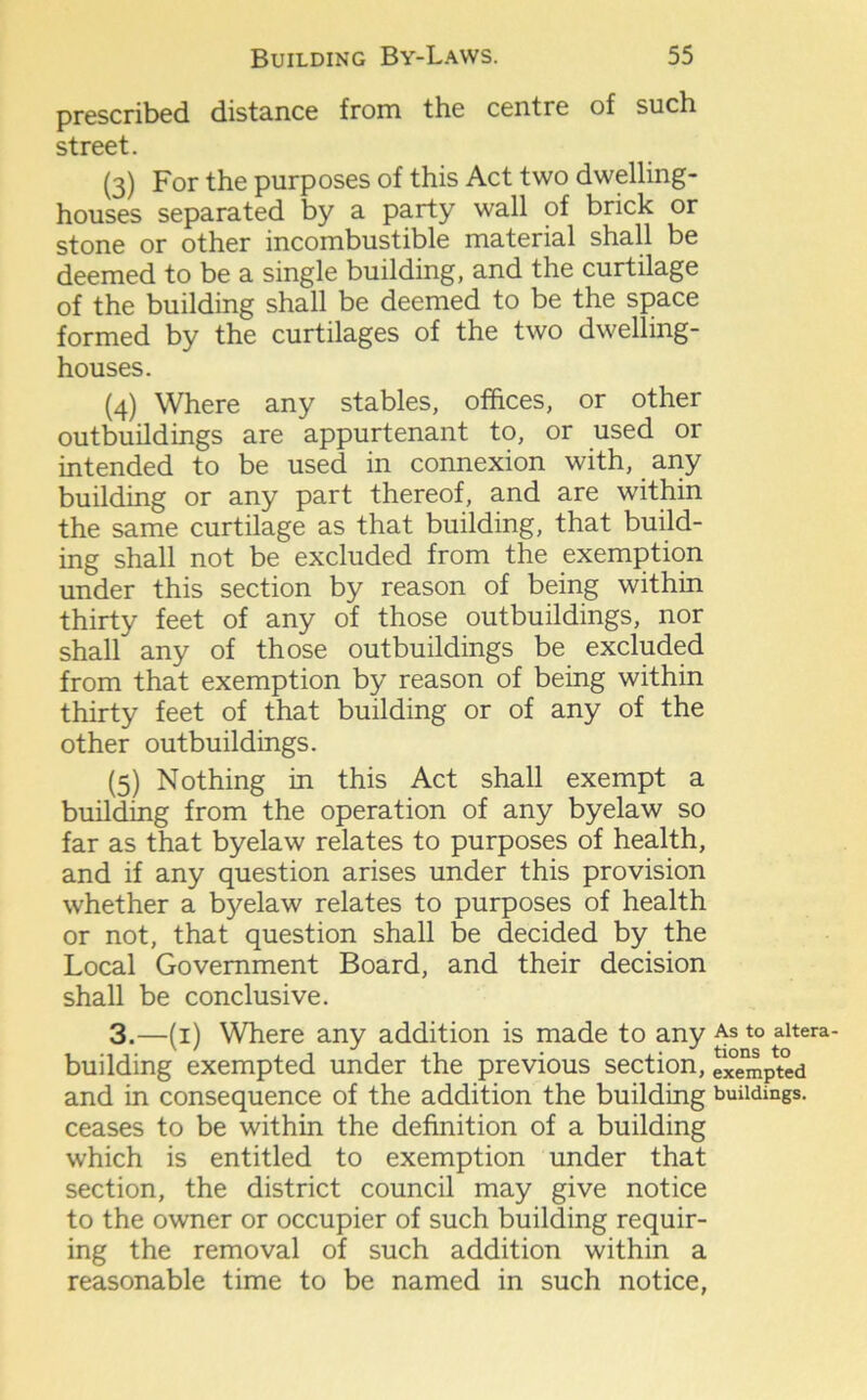 prescribed distance from the centre of such street. (3) For the purposes of this Act two dwelling- houses separated by a party wall of brick or stone or other incombustible material shall be deemed to be a single building, and the curtilage of the building shall be deemed to be the space formed by the curtilages of the two dwelling- houses. (4) Where any stables, offices, or other outbuildings are appurtenant to, or used or intended to be used in connexion with, any building or any part thereof, and are within the same curtilage as that building, that build- ing shall not be excluded from the exemption under this section by reason of being within thirty feet of any of those outbuildings, nor shall any of those outbuildings be excluded from that exemption by reason of being within thirty feet of that building or of any of the other outbuildings. (5) Nothing in this Act shall exempt a building from the operation of any byelaw so far as that byelaw relates to purposes of health, and if any question arises under this provision whether a byelaw relates to purposes of health or not, that question shall be decided by the Local Government Board, and their decision shall be conclusive. 3.—(1) Where any addition is made to any building exempted under the previous section, and in consequence of the addition the building ceases to be within the definition of a building which is entitled to exemption under that section, the district council may give notice to the owner or occupier of such building requir- ing the removal of such addition within a reasonable time to be named in such notice, As to altera- tions to exempted buildings.