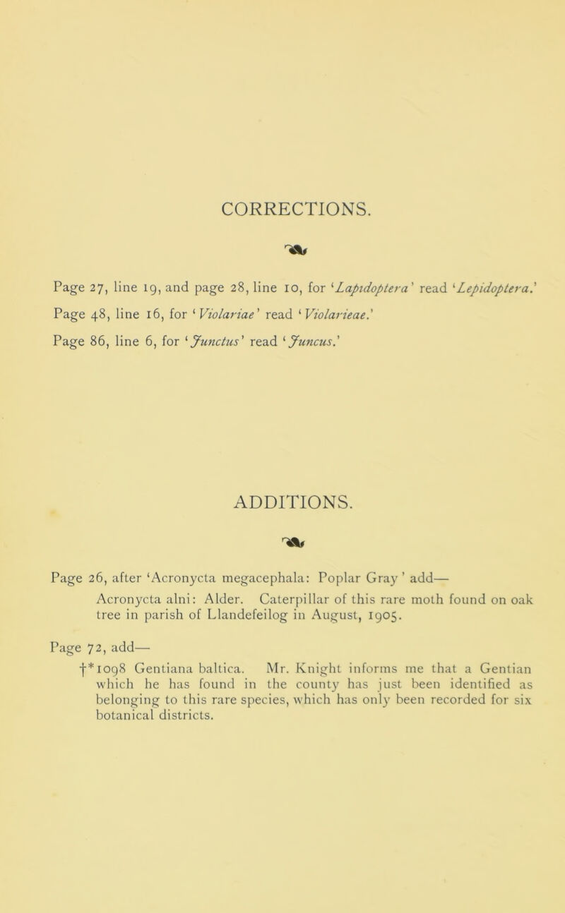 CORRECTIONS. Page 27, line 19, and page 28, line 10, for '■ Laptdoplera' read '■ Lepidoplera' Page 48, line 16, for ‘ Violariae' read ‘ Violarieae.' Page 86, line 6, for '• Junctus' read '■Juncus.' ADDITIONS. Page 26, after ‘Acronycta megacephala: Poplar Gray’ add— Acronycta alni: Alder. Caterpillar of this rare moth found on oak tree in parish of Llandefeilog in August, 1905. Page 72, add— ■{•*io98 Gentiana baltica. Mr. Knight informs me that a Gentian which he has found in the county has just been identified as belonging to this rare species, which has only been recorded for six botanical districts.