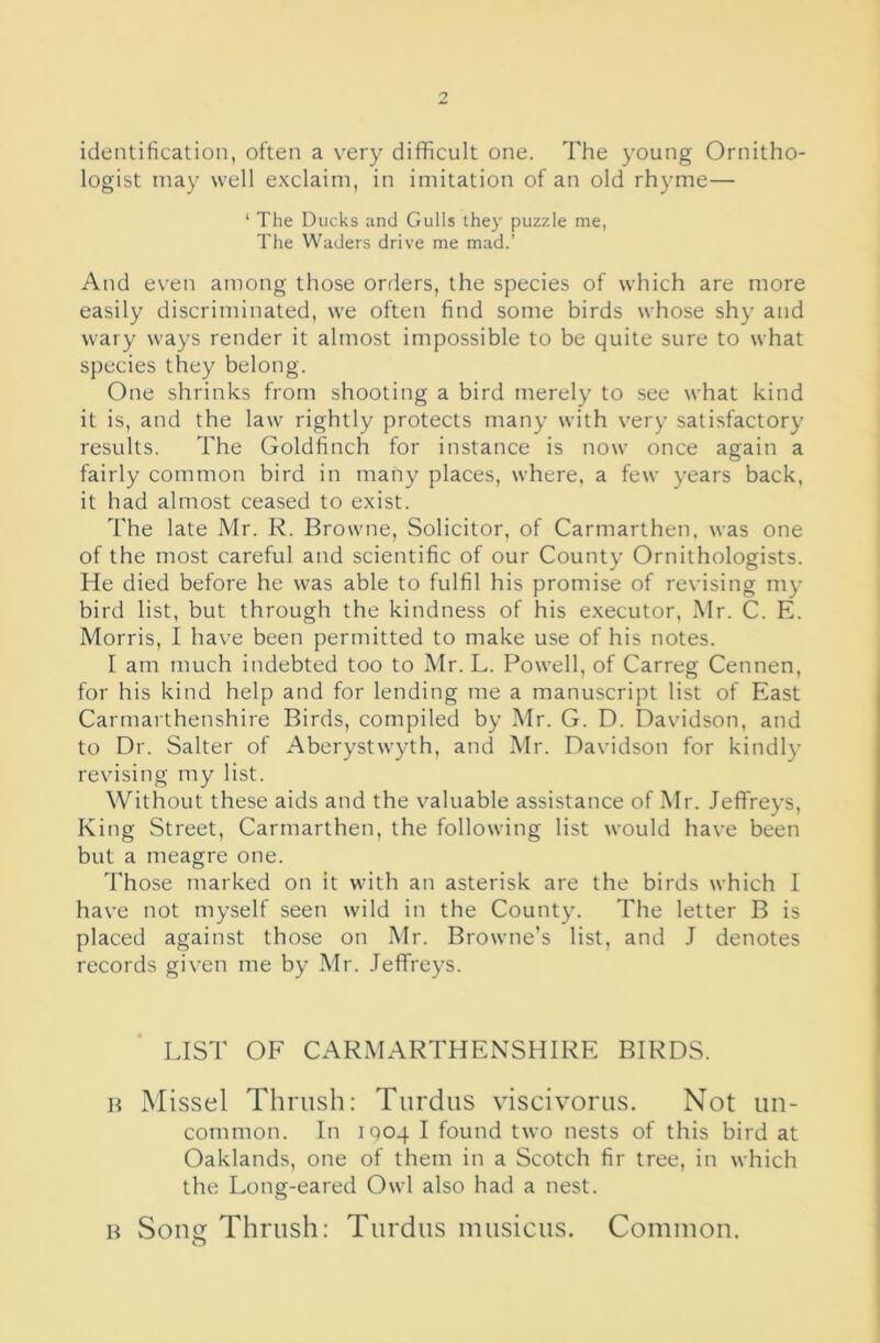 identification, often a very difficult one. The young Ornitho- logist may well exclaim, in imitation of an old rhyme— ‘ The Ducks and Gulls they puzzle me, The Waders drive me mad.’ And even among those orders, the species of which are more easily discriminated, we often find some birds whose shy and wary ways render it almost impossible to be quite sure to what species they belong. One shrinks from shooting a bird merely to see what kind it is, and the law rightly protects many with very satisfactory results. The Goldfinch for instance is now once again a o fairly common bird in many places, where, a few years back, it had almost ceased to exist. The late Mr. R. Browne, Solicitor, of Carmarthen, was one of the most careful and scientific of our County Ornithologists. He died before he was able to fulfil his promise of revising my bird list, but through the kindness of his executor, Mr. C. E. Morris, I have been permitted to make use of his notes. I am much indebted too to Mr. L. Powell, of Carreg Cennen, for his kind help and for lending me a manuscript list of East Carmaithenshire Birds, compiled by Mr. G. D. Davidson, and to Dr. Salter of Aberystwyth, and Mr. Davidson for kindly revising my list. Without these aids and the valuable assistance of Mr. Jeffreys, King Street, Carmarthen, the following list would have been but a meagre one. 'Those marked on it with an asterisk are the birds which 1 have not myself seen wild in the County. The letter B is placed against those on Mr. Browne’s list, and J denotes records given me by Mr. Jeffreys. LIST OF CARMARTHENSHIRE BIRDS. H Missel Thrush: Tiirdiis viscivorus. Not un- common. In 1904 I found two nests of this bird at Oaklands, one of them in a Scotch fir tree, in which the Long-eared Owl also had a nest. H Son Thrush: Turdus inusicus. Common.