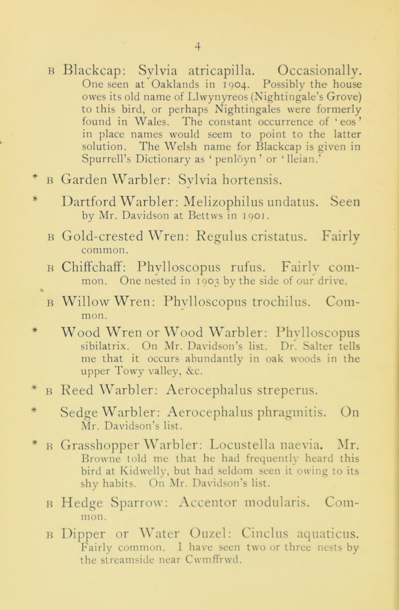 H Blackcap: Sylvia atricapilla. Occasionally. One seen at Oaklands in 1904. Possibly the house owes its old name of Llwynyreos (Nightingale’s Grove) to this bird, or perhaps Nightingales were formerly found in Wales. The constant occurrence of ‘ eos ’ in place names would seem to point to the latter solution. The Welsh name for Blackcap is given in Spurrell’s Dictionary as ‘ penloyn ’ or ‘ lleian.’ * n Garden Warbler: Sylvia hortensis. * Dartford Warbler: Melizophilns nndatus. Seen by Mr. Davidson at Bettws in 1901. B Gold-crested Wren: Reguliis cristatns. Fairly common. B Chiffchaff: Phvlloscopns riifus. Fairlv com- mon. One nested in 1903 by the side of our drive. % B Willow Wren: Phylloscopiis trochiliis. Com- mon. * Wood Wren or Wood Warbler: Phvlloscopns sibilatrix. On Mr. Davidson’s list. Dr. Salter tells me that it occurs abundantly in oak woods in the upper Towy valley, &c. * B Reed Warbler: Aerocephaliis streperus. * Sedge Warbler: Aerocephaliis phragmitis. On Mr. Davidson’s list. * B Grasshopper Warbler: Locnstella naevia. Mr. Browne told me that he had frequently heard this bird at Kidwelly, but had seldom seen it owing to its shy habits. On Mr. Davidson’s list. B Hedge Sparrow: Accentor modiilaris. Com- mon. B Dipper or Water Ouzel: Cinclus aquaticus. Fairly common. 1 have seen two or three nests by the streamside near CwmfTrwd.