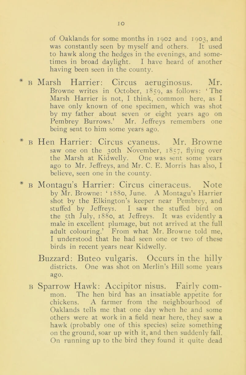 JO of Oaklands for some months in 1902 and 1903, and was constantly seen by myself and others. It used to hawk along the hedges in the evenings, and some- times in broad daylight. I have heard of another having been seen in the county. * R Marsh Harrier: Circus aeniginosus. Mr. Browne writes in October, 1859, as follows: ‘The Marsh Harrier is not, I think, common here, as I have only known of one specimen, which was shot by my father about seven or eight years ago on Pembrey Burrows.’ Mr. Jeffreys remembers one being sent to him some years ago. * B Hen Harrier: Circus cyaneus. Mr. Browne saw one on the 30th November, 1857, flying over the Marsh at Kidwelly. One was sent some years ago to Mr. Jeffreys, and Mr. C. E. Morris has also, I believe, seen one in the county. * B Montagu’s Harrier: Circus cineraceus. Note by Mr. Browne: ‘ 1880, June. A Montagu's Harrier shot by the Elkington’s keeper near Pembrey, and stuffed by Jeffreys. I saw the stuffed bird on the 5th July, 1880, at Jeffreys. It was evidently a male in excellent plumage, but not arrived at the full adult colouring.’ From what Mr. Browne told me, I understood that he had seen one or two of these birds in recent years near Kidwelly. Buzzard: Buteo vulgaris. Occurs in the hilly districts. One was shot on Merlin's Hill some years ago. B Sparrow Hawk: Accipitor nisus. Fairlv com- mon. The hen bird has an insatiable appetite for chickens. A farmer from the neighbourhood of Oaklands tells me that one day when he and some others were at work in a field near here, they saw a hawk (probably one of this species) seize something on the ground, soar up with it, and then suddenly fall. On running up to the bird they found it quite dead