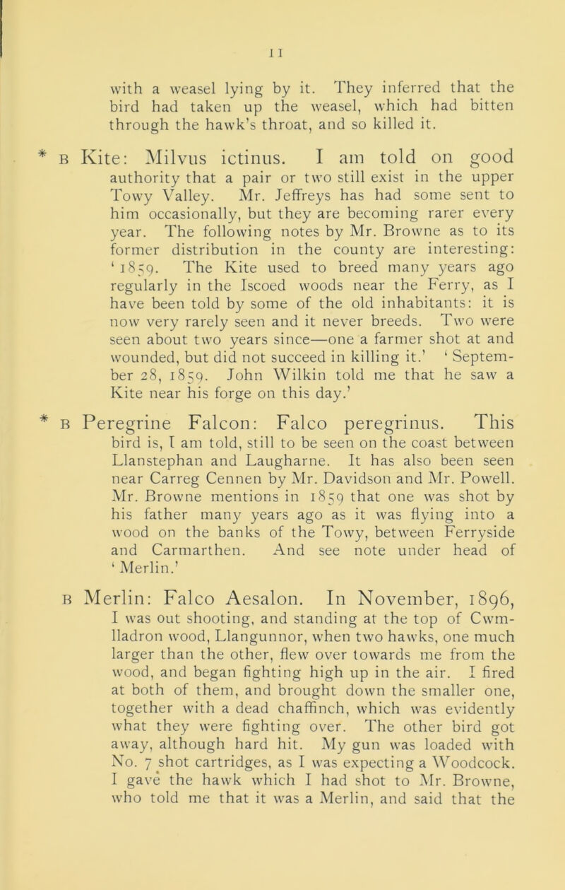 with a weasel lying by it. They inferred that the bird had taken up the weasel, which had bitten through the hawk’s throat, and so killed it. Kite: Milvus ictinus. I am told on good authority that a pair or two still exist in the upper Towy Valley. Mr. Jeffreys has had some sent to him occasionally, but they are becoming rarer every year. The following notes by Mr. Browne as to its former distribution in the county are interesting: ‘ 1859. The Kite used to breed many years ago regularly in the Iscoed woods near the Ferry, as I have been told by some of the old inhabitants: it is now very rarely seen and it never breeds. Two were seen about two years since—one a farmer shot at and wounded, but did not succeed in killing it.’ ‘ Septem- ber 28, 1859. John Wilkin told me that he saw a Kite near his forge on this day.’ Peregrine Falcon: Falco peregrinns. This bird is, I am told, still to be seen on the coast between Llanstephan and Laugharne. It has also been seen near Carreg Cennen by Mr. Davidson and Mr. Powell. Mr. Browne mentions in 1859 that one was shot by his father many years ago as it was flying into a wood on the banks of the Towy, between Ferryside and Carmarthen. And see note under head of ‘ Merlin.’ Merlin: Falco Aesalon. In November, 1896, I was out shooting, and standing at the top of Cwm- lladron wood, Llangunnor, when two hawks, one much larger than the other, flew over towards me from the wood, and began fighting high up in the air. I fired at both of them, and brought down the smaller one, together with a dead chaffinch, which was evidently what they were fighting over. The other bird got away, although hard hit. My gun was loaded with No. 7 shot cartridges, as I was expecting a Woodcock. I gave the hawk which I had shot to Mr. Browne, who told me that it was a Merlin, and said that the