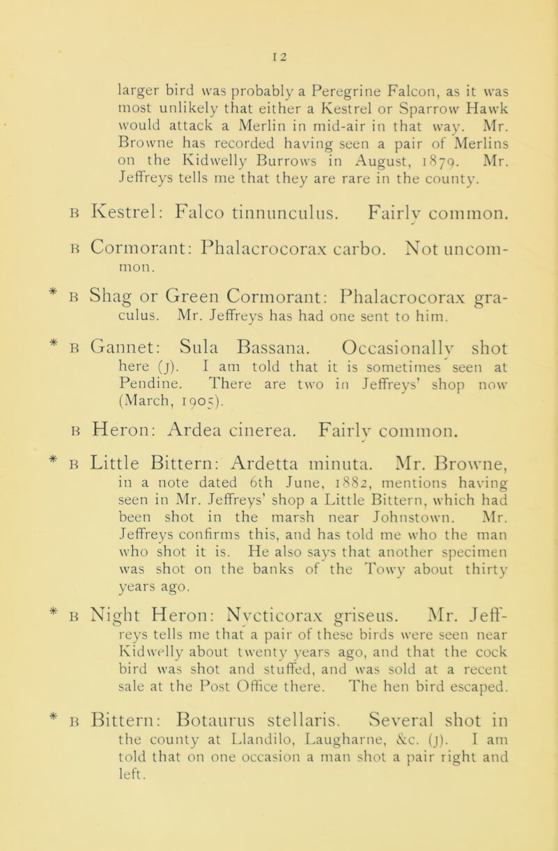 larger bird was probably a Peregrine Falcon, as it was most unlikely that either a Kestrel or Sparrow Hawk would attack a Merlin in mid-air in that way. Mr. Browne has recorded having seen a pair of Merlins on the Kidwelly Burrows in August, 1870. Mr. Jeffreys tells me that they are rare in the county. B Kestrel: Falco tinnunculus. Fairlv common. H Cormorant; Phalacrocora.x carbo. Not uncom- mon. R Shag or Green Cormorant; Phalacrocora.x gra- CLilus. Mr. Jeffreys has had one sent to him. B Gannet: Siila Bassana. Occasionally shot here (j). I am told that it is sometimes seen at Pendine. There are two in Jeffreys’ shop now (.March, 1905). B Heron; Ardea cinerea. Fairlv common. B Little Bittern: Ardetta minuta. Mr. Browne, in a note dated 6th June, 1882, mentions having seen in Mr. Jeffreys’ shop a Little Bittern, which had been shot in the marsh near Johnstown. Mr. Jeffreys confirms this, and has told me who the man who shot it is. He also says that another specimen was shot on the banks of the Towy about thirty years ago. B Ni^lit Heron: Nvcticora.x Qrnsens. Mr. left- reys tells me that a pair of these birds were seen near Kidwelly about twenty years ago, and that the cock bird was shot and stuffed, and was sold at a recent sale at the Post Office there. The hen bird escaped. B Bittern: Botanrus stellaris. Several shot in the county at Llandilo, Laugharne, &c. (j). I am told that on one occasion a man shot a pair right and left.