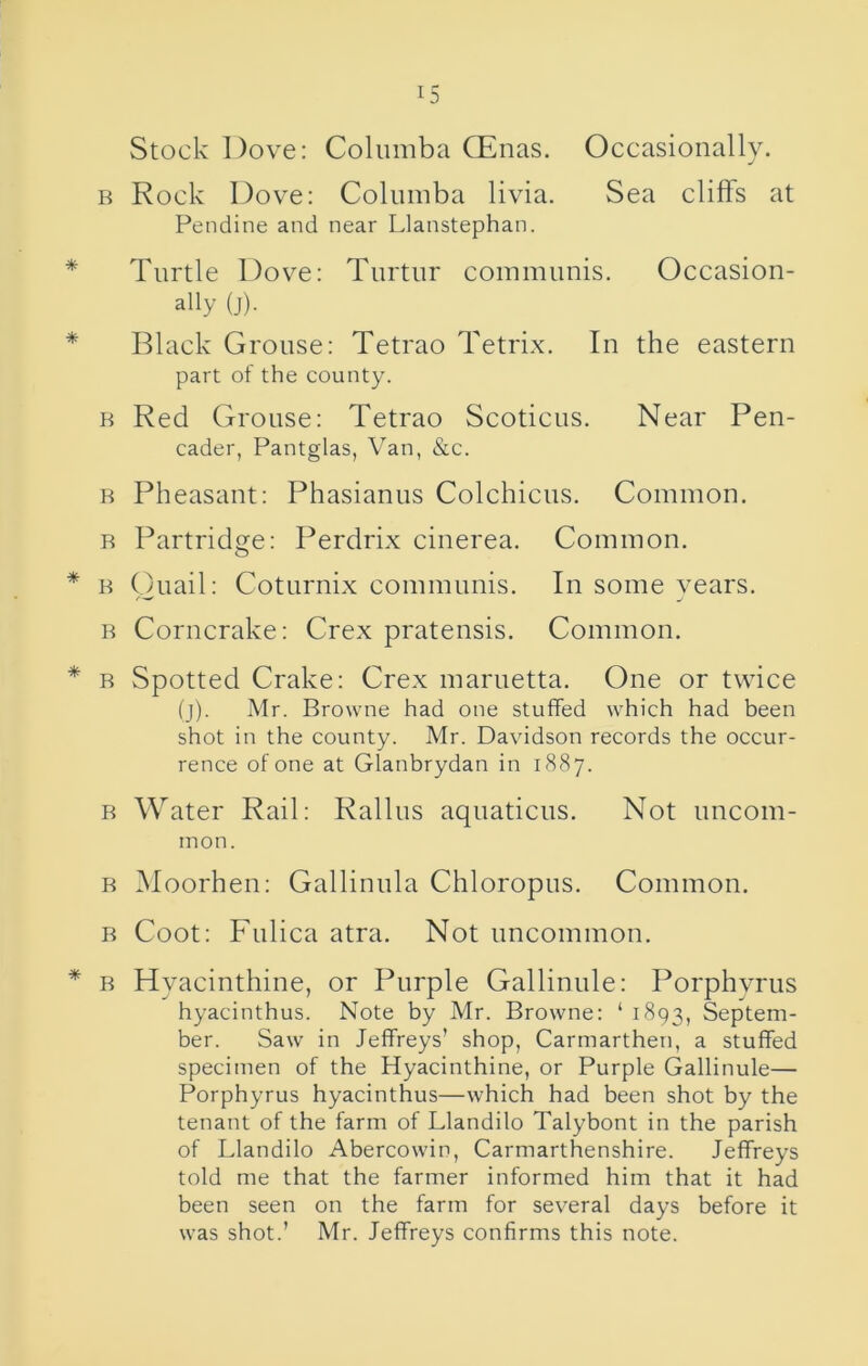 Stock Dove; Coliimba QEnas. Occasionally. B Rock Dove: Coliimba livia. Sea cliffs at Pendine and near Llanstephan. * Turtle Dove: Tiirtur communis. Occasion- ally (j). * Black Grouse: Tetrao Tetrix. In the eastern part of the county. B Red Grouse: Tetrao Scoticus. Near Pen- cader, Pantglas, Van, &c. B Pheasant: Phasianus Colchicus. Common. B Partridge: Perdrix cinerea. Common. * B Ouail: Coturnix communis. In some vears. B Corncrake; Crex pratensis. Common. * B Spotted Crake: Crex maruetta. One or twice (j). Mr. Browne had one stuffed which had been shot in the county. Mr. Davidson records the occur- rence of one at Glanbrydan in 1887. B Water Rail: Rallus aquaticus. Not uncom- mon. B Moorhen; Gallinula Chloropus. Common. B Coot: Fulica atra. Not uncommon. * B Hyacinthine, or Purple Gallinule: Porphyrus hyacinthus. Note by Mr. Browne: ‘ 1893, Septem- ber. Saw in Jeffreys’ shop, Carmarthen, a stuffed specimen of the Hyacinthine, or Purple Gallinule— Porphyrus hyacinthus—which had been shot by the tenant of the farm of Llandilo Talybont in the parish of Llandilo Abercowin, Carmarthenshire. Jeffreys told me that the farmer informed him that it had been seen on the farm for sev^eral days before it was shot.’ Mr. Jeffreys confirms this note.