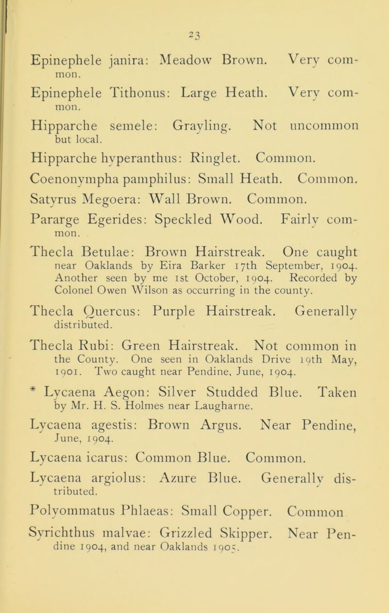 Epinephele janira: Meadow Brown. Very com- mon. Epinephele Tithonus: Large Heath. Very com- mon. Hipparche semele: Grayling. Not uncommon but local. Hipparche hyperanthus: Ringlet. Common. Coenonympha pamphilus: Small Heath. Common. Satvriis M egoera: Wall Brown. Common. j O Pararge Egerides: Speckled Wood. Fairlv com- mon. Theda Betnlae: Brown Hairstreak. One caught near Oaklands by Eira Barker 17th September, 1904. Another seen by me ist October, 1904. Recorded by Colonel Owen Wilson as occurring in the county. Theda Ouercns: Purple Hairstreak. Generally distributed. Theda Rubi; Green Hairstreak. Not common in the County. One seen in Oaklands Drive 19th May, 1901. Two caught near Pendine, June, 1904. * Lvcaena Aegon; Silver Studded Bine. Taken j O by Mr. H. S. Holmes near Laugharne. Lycaena agestis: Brown Argus. Near Pendine, June, 1904. Lycaena icarus: Common Blue. Common. Lycaena argiolus; Azure Blue. Generally dis- tributed. Polyommatns Phlaeas: Small Copper. Common Syrichthus malvae: Grizzled Skipper. Near Pen- dine 1904, and near Oaklands 1905.