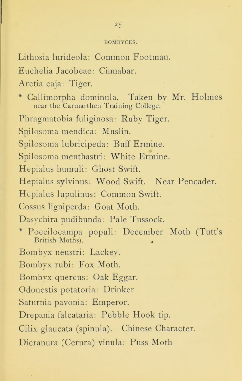 BOMBYCKS. Lithosia lurideola: Common Footman, Eiichelia Jacobeae: Cinnabar. Arctia caja: Tiger. * Gallimorpha dominula. Taken by Mr. Holmes near the Carmarthen Training College. Phragmatobia fnliginosa: Rnbv Tiger. Spilosoma mendica: Muslin. Spilosoma liibricipeda: Buff Ermine. Spilosoma menthastri; White Ermine. Hepialus humuli: Ghost Swift, Hepialus sylvinus; Wood Swift. Near Pencader. Hepialus liipulinus: Common Swift. Cossiis ligniperda: Goat Moth. Dasychira pudibunda; Pale Tussock. * Poecilocampa populi: December Moth (Tutt’s British Moths). « Bombyx neustri: Lackev, Bombvx rubi: Fox Moth. Bombvx quercus: Oak Eggar. Odonestis potatoria: Drinker Saturnia pavonia; Emperor. Drepania falcataria: Pebble Hook tip. Cilix glaucata (spinula). Chinese Character. Dicranura (Centra) vinula: Puss Moth