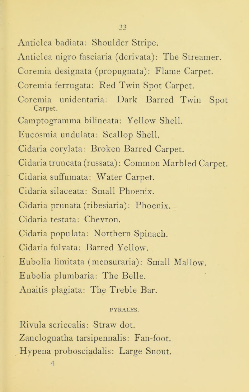Anticlea badiata: Shoulder Stripe. Anticlea nigro fasciaria (derivata): The Streamer, Coremia designata (propugnata): Flame Carpet. Coremia ferrugata: Red Twin Spot Carpet. Coremia imidentaria: Dark Barred Twin Spot Carpet. Camptogramma bilineata: Yellow Shell. Encosmia undulata: Scallop Shell. Cidaria corylata: Broken Barred Carpet. Cidaria truncata (rnssata): Common Marbled Carpet. Cidaria suffumata; Water Carpet. Cidaria silaceata: Small Phoenix, Cidaria prunata (ribesiaria): Phoenix. Cidaria testata: Chevron. Cidaria popnlata: Northern Spinach. Cidaria fnlvata: Barred Yellow. Eubolia limitata (mensiiraria): Small Mallow. Eubolia pliimbaria: The Belle. Anaitis plagiata: The Treble Bar. PYKALES. Rivula sericealis: Straw dot, Zanclognatha tarsipennalis: Fan-foot. Hypena probosciadalis: Large Snout. 4