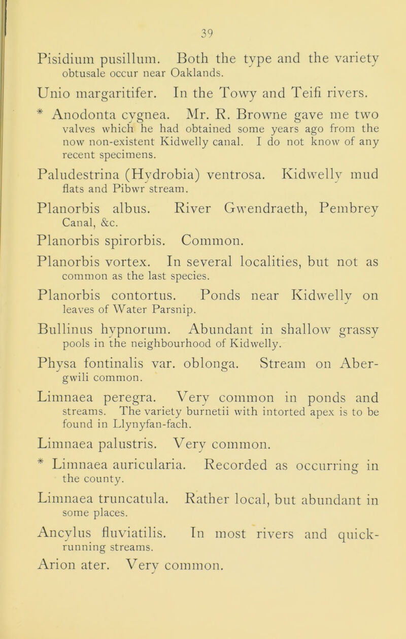 Pisidium pusilliim. Both the type and the variety obtusale occur near Oaklands. Unio margaritifer. In the Towy and Teifi rivers. * Anodonta cygnea. Mr. R. Browne gave me two valves which he had obtained some years ago from the now non-existent Kidwelly canal. I do not know of any recent specimens. Paliidestrina (Hydrobia) ventrosa. Kidwellv mud flats and Pibwr stream. Planorbis albiis. River Gwendraeth, Pembrey Canal, &c. Planorbis spirorbis. Common. Planorbis vortex. In several localities, but not as common as the last species. Planorbis contortus. Ponds near Kidwellv on leaves of Water Parsnip. Bullinus hvpnorum. Abundant in shallow grassv pools in the neighbourhood of Kidwelly. Physa fontinalis var. oblonga. Stream on Aber- gwili common. Limnaea peregra. Verv common in ponds and streams. The variety burnetii with intorted apex is to be found in Llynyfan-fach. Limnaea palustris. Very common. * Limnaea auricularia. Recorded as occurring in the county. Limnaea truncatula. Rather local, but abundant in some places. Ancylus fluviatilis. In most rivers and quick- running streams. Arion ater. Very common.