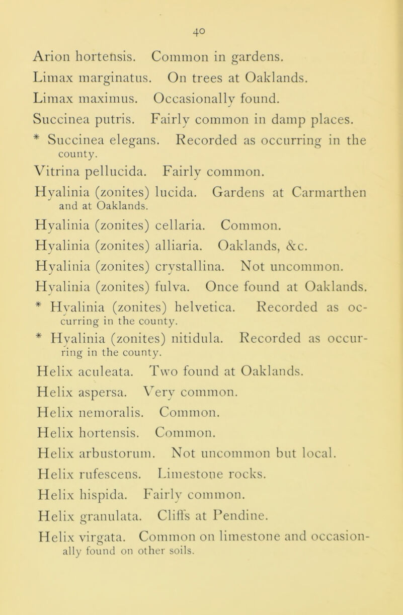 Arion hortensis. Common in gardens, Limax marginatns. On trees at Oaklands. Limax maximns. Occasionally found. j Succinea putris. Fairly common in damp places. * Succinea elegans. Recorded as occurring in the county. Vitrina pellucida. Fairly common. Hyalinia (zonites) lucida. Gardens at Carmarthen and at Oaklands. Hyalinia (zonites) cellaria. Common. Hyalinia (zonites) alliaria. Oaklands, See. Hyalinia (zonites) crystallina. Not uncommon. Hyalinia (zonites) fulya. Once found at Oaklands. * Hyalinia (zonites) helyetica. Recorded as oc- curring in the county. * Hyalinia (zonites) nitidula. Recorded as occur- ring in the county. Helix aculeata. Two found at Oaklands. Helix aspersa. \ery common. Helix nemoralis. Common. Helix hortensis. Common. Helix arbustorum. Not uncommon but local. Helix rufescens. Limestone rocks. Helix hispida. Fairly common. Helix o-ranulata. Cliffs at Pendine. O Helix yirtrata. Common on limestone and occasion- o ally found on other soils.