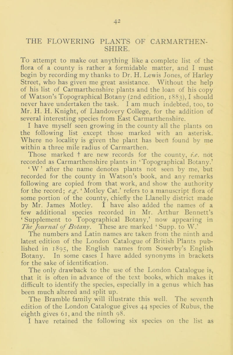 THE FLOWERING PLANTS OF CARMARTHEN- SHIRE. To attempt to make out anything like a complete list of the flora of a county is rather a formidable matter, and I must begin by recording my thanks to Dr. H. Lewis Jones, of Harley Street, who has given me great assistance. Without the help of his list of Carmarthenshire plants and the loan of his copy of Watson’s Topographical Botany (2nd edition, 1883), I should never have undertaken the task. I am much indebted, too, to Mr. H. H. Knight, of Llandovery College, for the addition of several interesting species from East Carmarthenshire. I have myself seen growing in the county all the plants on the following list except those marked wdth an asterisk. Where no locality is given the plant has been found by me within a three mile radius of Carmarthen. Those marked t are new records for the county, t.c. not recorded as Carmarthenshire plants in ‘Topographical Botany.’ ‘ W ’ after the name denotes plants not seen by me, but recorded for the county in Watson’s book, and any remarks following are copied from that work, and show' the authority for the record; e.g. ‘ Motley Cat.’ refers to a manuscript flora of some portion of the county, chiefly the Llanelly district made by Mr. James Motley. I have also added the names of a few additional species recorded in Air. Arthur Bennett’s ‘ Supplement to Topographical Botany,’ now appearing in The Journal of Botany. These are marked ‘ Supp. to W.’ The numbers and Latin names are taken from the ninth and latest edition of the London Catalogue of British Plants pub- lished in 1895, the English names from Sow'erby’s English Botany. In some cases I have added synonyms in brackets for the sake of identification. The only drawback to the use of the London Catalogue is, that it is often in advance of the text books, w’hich makes it difficult to identify the species, especially in a genus which has been much altered and split up. The Bramble family wdll illustrate this well. The seventh edition of the London Catalogue gives 44 species of Rubus, the eighth gives 61, and the ninth q8. I have retained the followdng six species on the list as