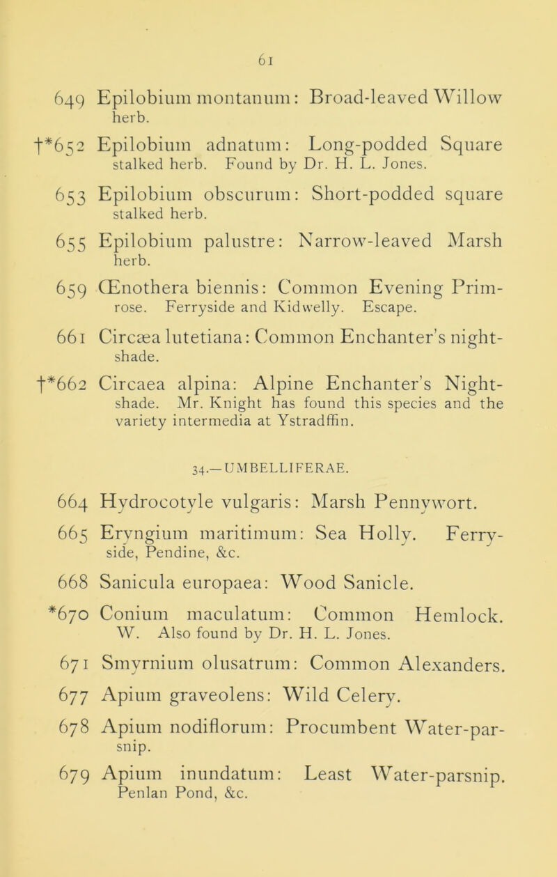 649 Epilobium montanum: Broad-leaved Willow herb. t*652 Epilobium adnatum: Long-podded Square stalked herb. Found by Dr. H. L. Jones. 653 Epilobium obscurum: Short-podded square stalked herb. 655 Epilobium palustre: Narrow-leaved INIarsh herb. 659 CEnothera biennis: Common Evening Prim- rose. Ferryside and Kidwelly. Escape. 661 Circaea liitetiana: Common Enchanter’s night- shade. t*662 Circaea alpina: Alpine Enchanter’s Night- shade. Mr. Knight has found this species and the variety intermedia at Ystradfhn. 34.—UMBELLIFERAE. 664 Hydrocotyle vulgaris: Marsh Pennywort. 665 Ervngium maritimum: Sea Holly. Ferrv- side, Pendine, &c. 668 Sanictila europaea: Wood Sanicle. *670 Conium maculatum: Common Hemlock. W. Also found by Dr. H. L. Jones. 671 Smyrnium olusatrum: Common Alexanders. 677 Apium graveolens: Wild Celery. 678 Apium nodiflorum: Procumbent Water-par- snip. 679 Apium inundatum: Least Water-parsnip. Penlan Pond, &c.