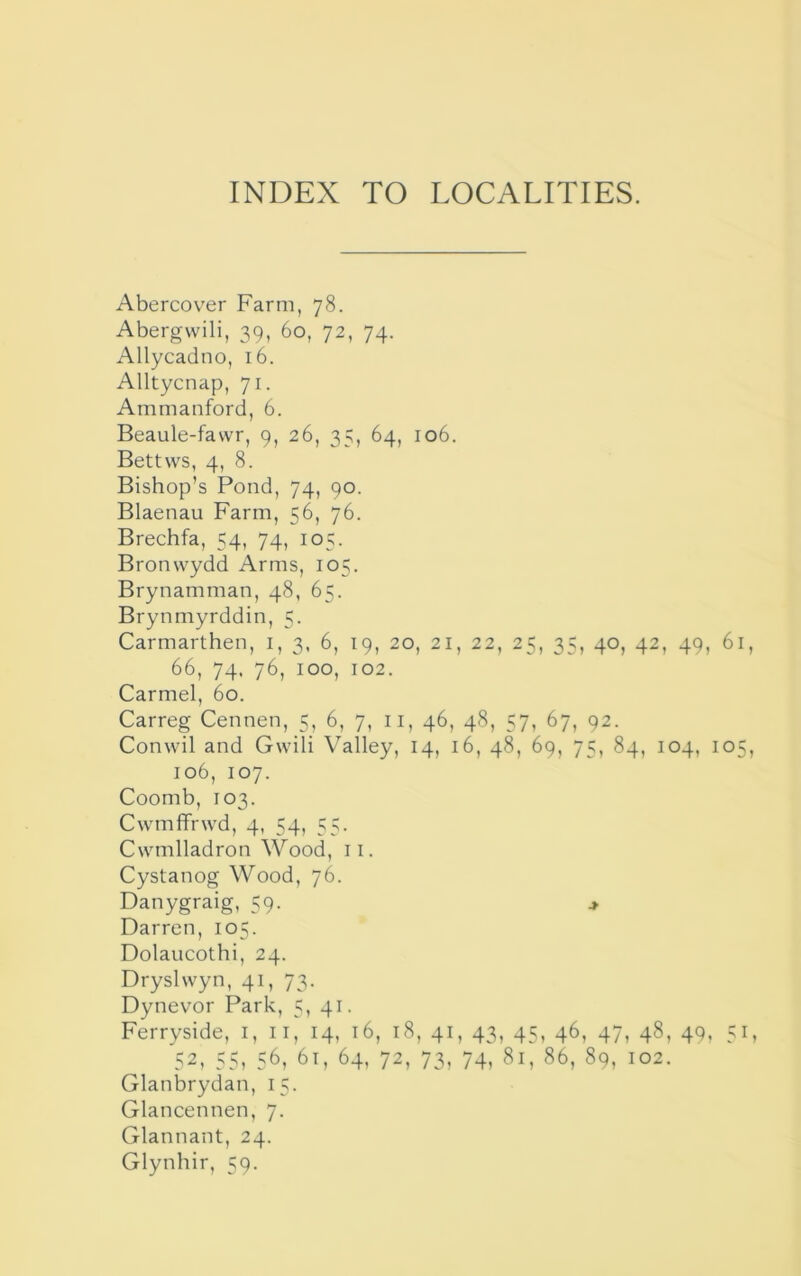 INDEX TO LOCALITIES. Abercov^er Farm, 78. Abergvvili, 39, 60, 72, 74. Allycadno, 16. Alltycnap, 71. Ammanford, 6. Beaule-fawr, 9, 26, 35, 64, 106. Bettws, 4, 8. Bishop’s Pond, 74, 90. Blaenau Farm, 56, 76. Brechfa, 54, 74, 105. Bronwydd Arms, 105. Brynamman, 48, 65. Brynmyrddin, 5. Carmarthen, i, 3, 6, 19, 20, 21, 22, 25, 35, 40, 42, 49, 61, 66, 74. 76, 100, 102. Carmel, 60. Carreg Cennen, 5, 6, 7, ii, 46, 48, 57, 67, 92. Conwil and Gwili Valley, 14, 16, 48, 69, 75, 84, 104, 105, 106, 107. Coomb, 103. Cwmffrwd, 4, 54, 55. Cwmlladron Wood, ii. Cystanog Wood, 76. Danygraig, 59. > Darren, 105. Dolaucothi, 24. Dryslwyn, 41, 73. Dynevor Park, 5, 41. Ferryside, i, ii, 14, 16, 18, 41, 43, 45, 46, 47, 48, 49, 52, 55, 56, 61, 64, 72, 73, 74, 81, 86, 89, 102. Glanbrydan, 15. Glancennen, 7. Glannant, 24.