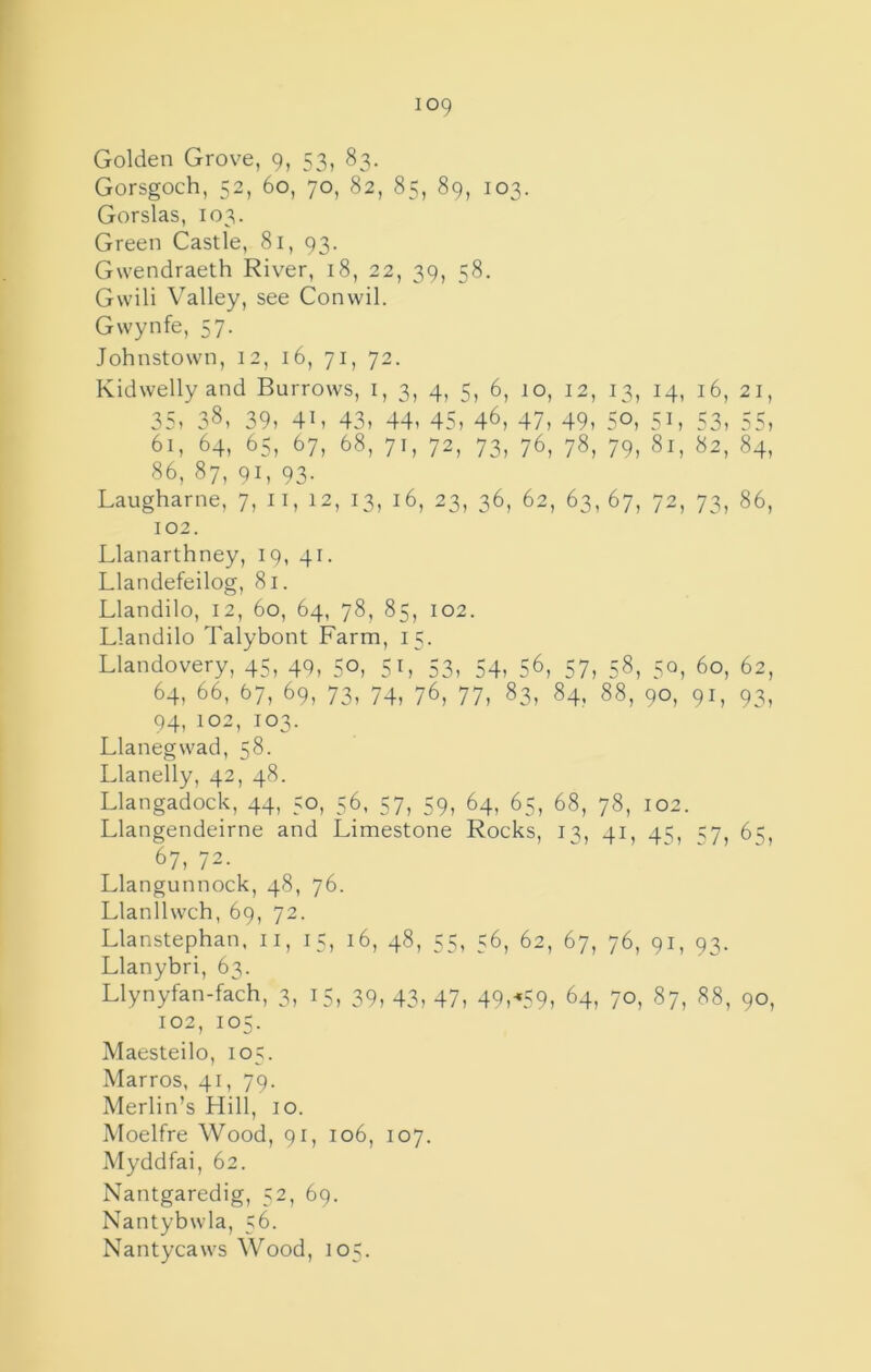 Golden Grove, 9, 53, 83. Gorsgoch, 52, 60, 70, 82, 85, 89, 103. Gorslas, 103. Green Castle, 81, 93. Gwendraeth Riv^er, 18, 22, 39, 58. Gwili Valley, see Convvil. Gwynfe, 57. Johnstown, 12, 16, 71, 72. Kidwelly and Burrows, i, 3, 4, 5, 6, 10, 12, 13, 14, 16, 21, 35, 38, 39, 41, 43, 44, 45, 46, 47, 49, 5°, 51, 53, 55, 61, 64, 65, 67, 68, 71, 72, 73, 76, 78, 79, 81, 82, 84, 86, 87, 91, 93. Laugharne, 7, ii, 12, 13, 16, 23, 36, 62, 63,67, 72, 73, 86, 102. Llanarthney, 19, 41. Llandefeilog, 81. Llandilo, 12, 60, 64, 78, 85, 102. Llandilo Talybont Farm, 15. Llandovery, 45, 40, 50, 51, 53, 54, 56, 57, 58, 50, 60, 62, 64, 66, 67, 69, 73, 74, 76, 77, 83, 84. 88, 90, 91, 93, 94, 102, 103. Llanegwad, 58. Llanelly, 42, 48. Llangadock, 44, 50, 56, 57, 59, 64, 65, 68, 78, 102. Llangendeirne and Limestone Rocks, 13, 41, 45, 57, 6^, 67, 72. Llangunnock, 48, 76. Llanllwch, 69, 72. Llanstephan, ii, 15, 16, 48, 55, 56, 62, 67, 76, 91, 93. Llanybri, 63. Llynyfan-fach, 3, 15, 39, 43, 47, 49,-.59, 64, 70, 87, 88, 90, 102, 105. Maesteilo, 105. Marros, 41, 79. Merlin’s Hill, 10. Moelfre Wood, 91, 106, 107. Myddfai, 62. Nantgaredig, 52, 69. Nantybwla, 56. Nantycaws Wood, 105.