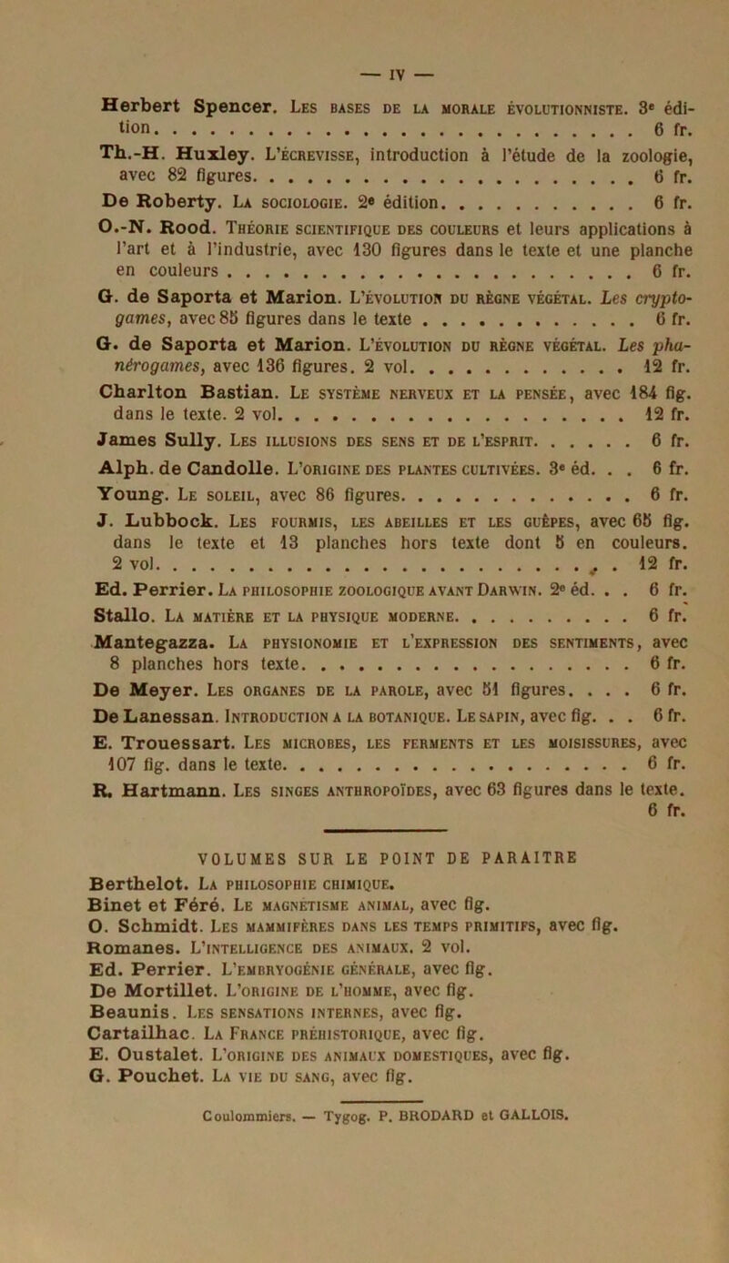 Herbert Spencer. Les bases de la morale évolutionniste. 3e édi- tion 6 fr. Th.-H. Huxley. L’écrevisse, introduction à l’étude de la zoologie, avec 82 figures 6 fr. De Roberty. La sociologie. 2« édition 6 fr. O.-N. Rood. Théorie scientifique des couleurs et leurs applications à l’art et à l’industrie, avec 130 figures dans le texte et une planche en couleurs 6 fr. G. de Saporta et Marion. L’évolution du règne végétal. Les crypto- games, avec 85 figures dans le texte 6 fr. G. de Saporta et Marion. L’évolution du règne végétal. Les pha- nérogames, avec 136 figures. 2 vol 12 fr. Charlton Bastian. Le système nerveux et la pensée, avec 184 flg. dans le texte. 2 vol 12 fr. James Sully. Les illusions des sens et de l’esprit 6 fr. Alph. de Candolle. L’origine des plantes cultivées. 3e éd. . . 6 fr. Young. Le soleil, avec 86 figures 6 fr. J. Lubbock. Les fourmis, les abeilles et les guêpes, avec 65 flg. dans le texte et 13 planches hors texte dont 5 en couleurs. 2 vol , . 12 fr. Ed. Perrier. La philosophie zoologique avant Darwin. 2e éd. . . 6 fr. Stallo. La matière et la physique moderne 6 fr. Mantegazza. La physionomie et l’expression des sentiments, avec 8 planches hors texte 6 fr. De Meyer. Les organes de la parole, avec 51 figures. ... 6 fr. De Lanessan. Introduction a la botanique. Le sapin, avec fig. . . 6 fr. E. Trouessart. Les microbes, les ferments et les moisissures, avec 107 fig. dans le texte 6 fr. R. Hartmann. Les singes anthropoïdes, avec 63 figures dans le texte. 6 fr. VOLUMES SUR LE POINT DE PARAITRE Berthelot. La philosophie chimique. Binet et Féré. Le magnétisme animal, avec fig. O. Schmidt. Les mammifères dans les temps primitifs, avec fig. Romanes. L’intelligence des animaux. 2 vol. Ed. Perrier. L’embryogénie générale, avec fig. De Mortillet. L’origine de l’homme, avec fig. Beaunis. Les sensations internes, avec fig. Cartailhac. La France préhistorique, avec fig. E. Oustalet. L’origine des animaux domestiques, avec fig. G. Pouchet. La vie du sang, avec fig. Coulommiers. — Tygog. P. BRODARD et GALLOIS.