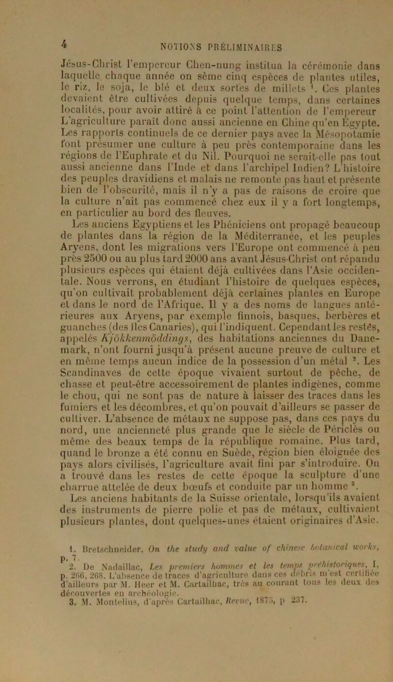 Jésus-Christ I empereur Chen-nung institua la cérémonie dans laquelle chaque année on sème cinq espèces de plantes utiles, le riz, le soja, le blé et deux sortes de millets Ces plantes devaient être cultivées depuis quelque temps, dans certaines localités, pour avoir attiré à ce point l’attention de l’empereur L'agriculture paraît donc aussi ancienne en Chine qu’en Egypte. Les rapports continuels de ce dernier pays avec la Mésopotamie font présumer une culture à peu près contemporaine dans les régions de l’Euphrate et du Nil. Pourquoi ne serait-elle pas tout aussi ancienne dans l’Inde et dans l’archipel Indien? L’histoire des peuples dravidiens et malais ne remonte pas haut et présente bien de l’obscurité, mais il n’y a pas de raisons de croire que la culture n’ait pas commencé chez eux il y a fort longtemps, en particulier au bord des fleuves. Les anciens Egyptiens et les Phéniciens ont propagé beaucoup de plantes dans la région de la Méditerranée, et les peuples Aryens, dont les migrations vers l’Europe ont commencé à peu près 2500 ou au plus tard 2000 ans avant Jésus-Christ ont répandu plusieurs espèces qui étaient déjà cultivées dans l’Asie occiden- tale. Nous verrons, en étudiant l’histoire de quelques espèces, qu’on cultivait probablement déjà certaines plantes en Europe et dans le nord de l’Afrique. 11 y a des noms de langues anté- rieures aux Aryens, par exemple finnois, basques, berbères et guanches (des îles Canaries), qui l’indiquent. Cependant les restés, appelés Kjôkkenmôddings, des habitations anciennes du Dane- mark, n’ont fourni jusqu’à présent aucune preuve de culture et en même temps aucun indice de la possession d’un métal *. Les Scandinaves de cette époque vivaient surtout de pêcbe, de chasse et peut-être accessoirement de plantes indigènes, comme le chou, qui ne sont pas de nature à laisser des traces dans les fumiers et les décombres, et qu’on pouvait d’ailleurs se passer de cultiver. L’absence de métaux ne suppose pas, dans ces pays du nord, une ancienneté plus grande que le siècle de Périclès ou même des beaux temps de la république romaine. Plus tard, quand le bronze a été connu en Suède, région bien éloignée des pays alors civilisés, l’agriculture avait fini par s’introduire. On a trouvé dans les restes de cette époque la sculpture d’une charrue attelée de deux bœufs et conduite par un homme I. * 3. Les anciens habitants de la Suisse orientale, lorsqu’ils avaient des instruments de pierre polie et pas de métaux, cultivaient plusieurs plantes, dont quelques-unes étaient originaires d’Asie. I. Bretschneider, On the study and value of chinesc ùolamcal wovks, i. De Nadnillac, Les premiers hommes et les temps préhistoriques, I. p. 2ii6, 268. L’ahsence de traces d’agriculture dans ce» uebri» niiest certifier d'ailleurs par NI. Heer et M. Cartailhac, très au courant tous les deux des découvertes en archéologie. 3. M. Montelius, d'apres Cartuilhae, Revue, 187p 237.