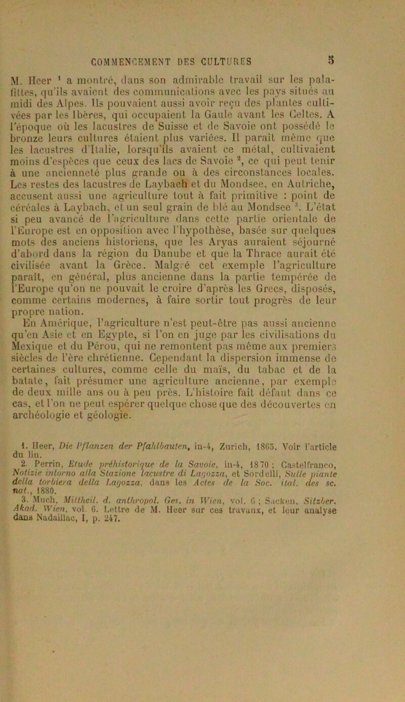 M. Ileer 1 2 3 a montré, dans son admirable travail sur les pala- tines, qu’ils avaient des communications avec les pays situés au midi des Alpes. Ils pouvaient aussi avoir reçu des plantes culti- vées par les Ibères, qui occupaient la Gaule avant les Celtes. A l'époque où les lacustres de Suisse et de Savoie ont possédé le bronze leurs cultures étaient plus variées. Il paraît même que les lacustres d’Italie, lorsqu’ils avaient ce métal, cultivaient moins d’espèces que ceux des lacs de Savoie *, ce qui peut tenir à une ancienneté plus grande ou à des circonstances locales. Les restes des lacustres de Laybaeh et du Mondsee, en Autriche, accusent aussi une agriculture tout à fait primitive : point de céréales à Laybaeh, et un seul grain de blé au Mondsee *. L’état si peu avancé de l’agriculture dans cette partie orientale de l’Europe est en opposition avec l’hypothèse, basée sur quelques mots des anciens historiens, que les Aryas auraient séjourné d’abord dans la région du Danube et que la Thrace aurait été civilisée avant la Grèce. Malgré cet exemple l’agriculture parait, en général, plus ancienne dans la partie tempérée de l’Europe qu’on ne pouvait le croire d’après les Grecs, disposés, comme certains modernes, à faire sortir tout progrès de leur propre nation. En Amérique, l’agriculture n’est peut-être pas aussi ancienne qu’en Asie et en Egypte, si l’on en juge par les civilisations du Mexique et du Pérou, qui ne remontent pas même aux premiers siècles de l’ère chrétienne. Cependant la dispersion immense de certaines cultures, comme celle du maïs, du tabac et de la batate, fait présumer une agriculture ancienne, par exemple de deux mille ans ou à peu près. L’histoire fait défaut dans ce cas, et l’on ne peut espérer quelque chose que des découvertes en archéologie et géologie. 1. Eleer, Die Pflanzen der Pfahlbauten, iu-4, Zurich, 1863. Voir l'article du lin. 2. Perrin, Etude préhistorique de la Savoie, in-4, 1870 ; Castel franco, Notizie inlorno alla Stazionc lacustre di Lagozza, et Sordelli, Suite niante délia torbiera délia Lagozza, dans les Actes de la Soc. ital. des se. nat., 1880. 3. Much, Mittheil. d. anthropol. (les. in Wien, vol. 6 ; Sacken, Sitzber. Akad. Wien, vol. 6. Lettre de M. Heer sur ces travaux, et leur analyse dans Nadaillac, I, p. 247.