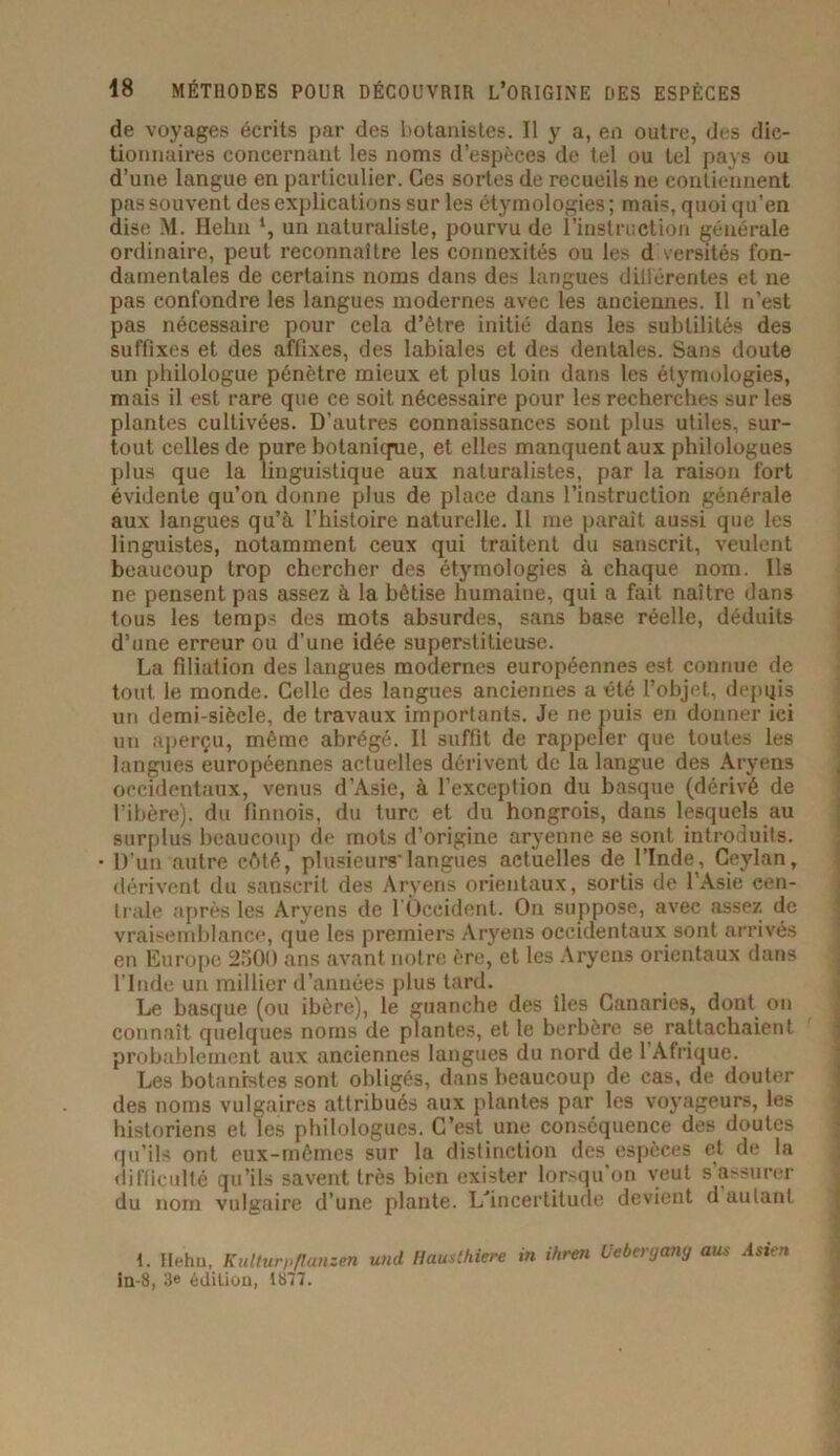 de voyages écrits par des botanistes. II y a, en outre, des dic- tionnaires concernant les noms d’espèces de tel ou tel pays ou d’une langue en particulier. Ces sortes de recueils ne contiennent pas souvent des explications sur les étymologies ; mais, quoi qu’en dise M. Hehn ‘, un naturaliste, pourvu de l’instruction générale ordinaire, peut reconnaître les connexités ou les d versités fon- damentales de certains noms dans des langues dillérentes et ne pas confondre les langues modernes avec les anciennes. Il n’est pas nécessaire pour cela d’être initié dans les subtilités des suffixes et des affixes, des labiales et des dentales. Sans doute un philologue pénètre mieux et plus loin dans les étymologies, mais il est rare que ce soit nécessaire pour les recherches sur les plantes cultivées. D’autres connaissances sont plus utiles, sur- tout celles de pure botanique, et elles manquent aux philologues plus que la linguistique aux naturalistes, par la raison fort évidente qu’on donne plus de place dans l’instruction générale aux langues qu’à l'histoire naturelle. Il me parait aussi que les linguistes, notamment ceux qui traitent du sanscrit, veulent beaucoup trop chercher des étymologies à chaque nom. Ils ne pensent pas assez à la bêtise humaine, qui a fait naître dans tous les temps des mots absurdes, sans base réelle, déduits d’une erreur ou d'une idée superstitieuse. La filiation des langues modernes européennes est connue de tout le monde. Celle des langues anciennes a été l’objet, depqis un demi-siècle, de travaux importants. Je ne puis en donner ici un aperçu, même abrégé. Il suffit de rappeler que toutes les langues européennes actuelles dérivent de la langue des Aryens occidentaux, venus d’Asie, à l’exception du basque (dérivé de l’ibère), du finnois, du turc et du hongrois, dans lesquels au surplus beaucoup de mots d’origine aryenne se sont introduits. • D’un autre côté, plusieurs'langues actuelles de l’Inde, Ceylan, dérivent du sanscrit des Aryens orientaux, sortis de l’Asie cen- trale après les Aryens de l'Occident. On suppose, avec assez de vraisemblance, que les premiers Aryens occidentaux sont arrivés en Europe 2300 ans avant notre ère, et les Aryens orientaux dans l'Inde un millier d’années plus tard. Le basque (ou ibère), le guanche des îles Canaries, dont on connaît quelques noms de plantes, et le berbère se rattachaient probablement aux anciennes langues du nord de 1 Afrique. Les botanistes sont obligés, dans beaucoup de cas, de douter des noms vulgaires attribués aux plantes par les voyageurs, les historiens et les philologues. C’est une conséquence des doutes qu’ils ont eux-mêmes sur la distinction des espèces et de la difficulté qu’ils savent très bien exister lorsqu'on veut s’assurer du nom vulgaire d’une plante. D'incertitude devient d autant t. Hehu, Kulturpflansen und liausthiere in ihren Uebergany au* Asten in-8, 3« édition, 1877.