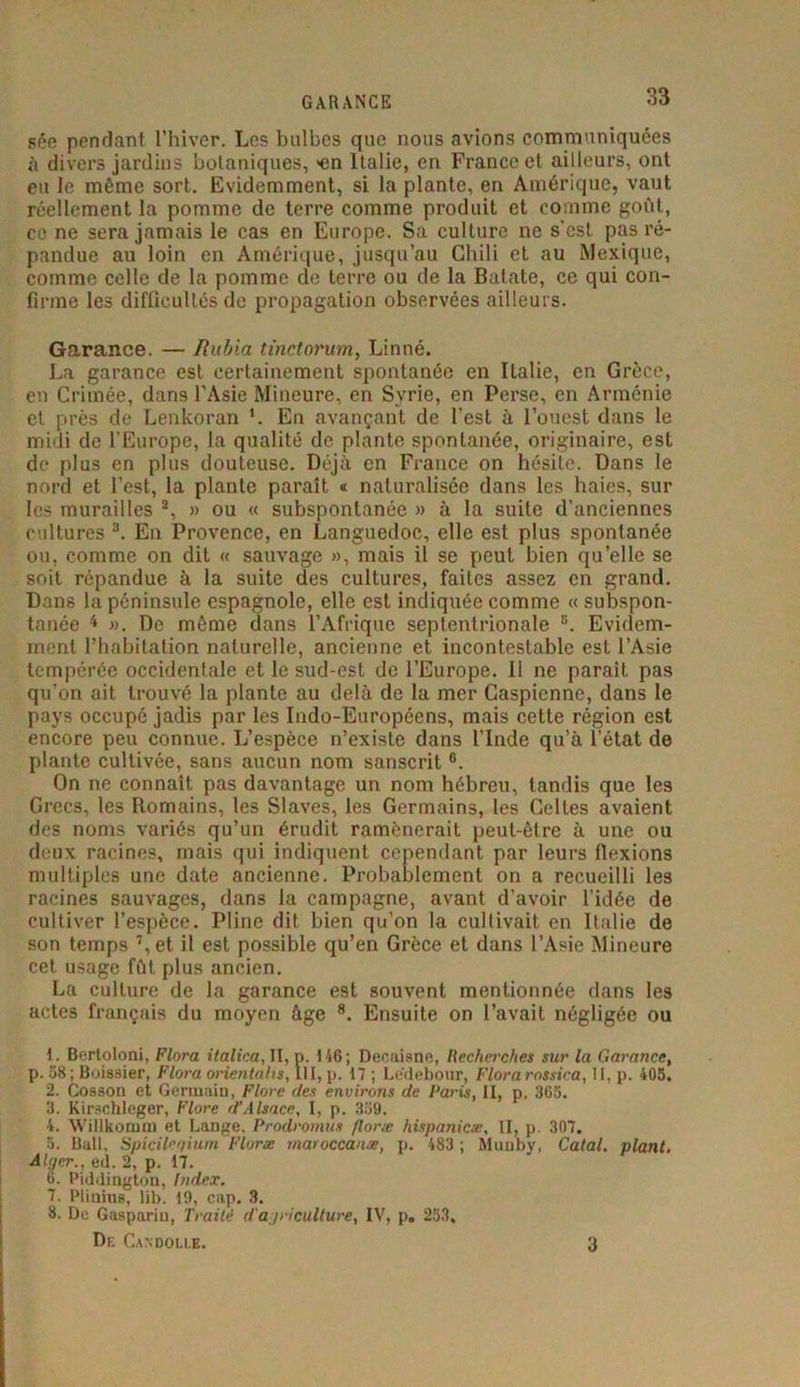 GARANCE sée pendant l’hiver. Les bulbes que nous avions communiquées à divers jardins botaniques, >en Italie, en France et ailleurs, ont eu le même sort. Evidemment, si la plante, en Amérique, vaut réellement la pominc de terre comme produit et comme goût, ce ne sera jamais le cas en Europe. Sa culture ne s'est pas ré- pandue au loin en Amérique, jusqu’au Chili et au Mexique, comme celle de la pomme de terre ou de la Batate, ce qui con- firme les difficultés de propagation observées ailleurs. Garance. — Rubia tinctorum, Linné. La garance est certainement spontanée en Italie, en Grèce, en Crimée, dans l’Asie Mineure, en Syrie, en Perse, en Arménie et près de Lenkoran En avançant de l’est à l’ouest dans le midi de l’Europe, la qualité de plante spontanée, originaire, est de plus en plus douteuse. Déjà en France on hésile. Dans le nord et l’est, la plante paraît « naturalisée dans les haies, sur les murailles a, » ou « subspontanée » à la suite d’anciennes cultures 3. En Provence, en Languedoc, elle est plus spontanée ou, comme on dit « sauvage », mais il se peut bien qu’elle se soit répandue à la suite des cultures, faites assez en grand. Dans la péninsule espagnole, elle est indiquée comme « subspon- tanée 4 ». De même dans l’Afrique septentrionale B. Evidem- ment l’habitation naturelle, ancienne et incontestable est l’Asie tempérée occidentale et le sud-est de l’Europe. Il ne parait pas qu’on ait trouvé la plante au delà de la mer Caspienne, dans le pays occupé jadis par les Indo-Européens, mais cette région est encore peu connue. L’espèce n’existe dans l’Inde qu’à l’état de plante cultivée, sans aucun nom sanscrit 6. On ne connaît pas davantage un nom hébreu, tandis que le3 Grecs, les Romains, les Slaves, les Germains, les Celtes avaient des noms variés qu’un érudit ramènerait peut-être à une ou deux racines, mais qui indiquent cependant par leurs flexions multiples une date ancienne. Probablement on a recueilli les racines sauvages, dans la campagne, avant d’avoir l’idée de cultiver l’espèce. Pline dit bien qu’on la cultivait en Italie de son temps 7,et il est possible qu’en Grèce et dans l’Asie Mineure cet usage fût plus ancien. La culture de la garance est souvent mentionnée dans les actes français du moyen âge 8. Ensuite on l’avait négligée ou 1. Bertoloni, Flora italica, II, p. 146 ; Decaisne, Recherches sur la Garance, p. 58; Boissier, Flora orientales, III, p. 17 ; Lédebour, Florarossica, II, p. 405. 2. Cosson et Germain, Flore des environs de Paris, II, p. 365. 3. Kirschleger, Flore d’Alsace, I, p. 339. 4. Willkomm et Lange. Prodromus floræ hispanicæ, II, p. 307. 5. Bull, Spicileqium Floræ maroccanæ, p. 483 ; Muuby, Calai, plant. Alger., ed. 2, p. 17. 6. Piddington, Index. 7. Plinius, lib. 19, cap. 3. 8. De Gasparin, Traité d'agriculture, IV, p. 253, Dr Candou.e. 3