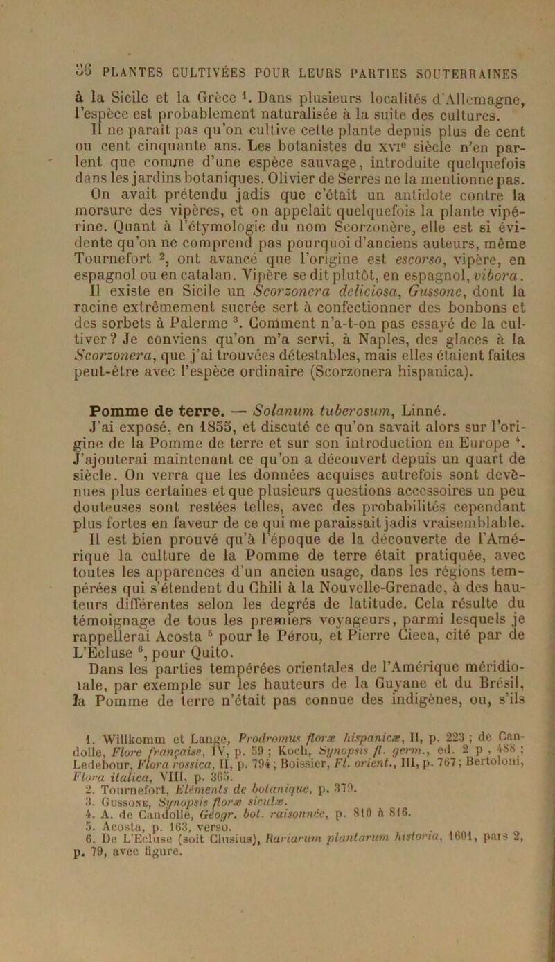 à la Sicile et la Grèce L Dans plusieurs localités d’Allemagne, l’espèce est probablement naturalisée à la suite des cultures. Il ne paraît pas qu’on cultive cette plante depuis plus de cent ou cent cinquante ans. Les botanistes du xvie siècle n'en par- lent. que comme d’une espèce sauvage, introduite quelquefois dans les jardins botaniques. Olivier de Serres ne la mentionne pas. On avait prétendu jadis que c’était un antidote contre la morsure des vipères, et on appelait quelquefois la plante vipé- rine. Quant à l’étymologie du nom Scorzonère, elle est si évi- dente qu’on ne comprend pas pourquoi d’anciens auteurs, même Tournefort 1 2, ont avancé que l’origine est escorso, vipère, en espagnol ou en catalan. Vipère se dit plutôt, en espagnol, vibora. Il existe en Sicile un Scorzonera deliciosa, Gussonc, dont la racine extrêmement sucrée sert à confectionner des bonbons et des sorbets à Païenne 3 4 5 6 *. Gomment n’a-t-on pas essayé de la cul- tiver? Je conviens qu’on m’a servi, à Naples, des glaces à la Scorzonera, que j’ai trouvées détestables, mais elles étaient faites peut-être avec l’espèce ordinaire (Scorzonera hispanica). Pomme de terre. — Solanum tuberosum, Linné. J’ai exposé, en 1855, et discuté ce qu’on savait alors sur l’ori- gine de la Pomme de terre et sur son introduction en Europe *. J’ajouterai maintenant ce qu’on a découvert depuis un quart de siècle. On verra que les données acquises autrefois sont deve- nues plus certaines et que plusieurs questions accessoires un peu douteuses sont restées telles, avec des probabilités cependant plus fortes en faveur de ce qui me paraissait jadis vraisemblable. Il est bien prouvé qu’à l’époque de la découverte de l’Amé- rique la culture de la Pomme de terre était pratiquée, avec toutes les apparences d’un ancien usage, dans les régions tem- pérées qui s’étendent du Chili à la Nouvelle-Grenade, à des hau- teurs différentes selon les degrés de latitude. Cela résulte du témoignage de tous les premiers voyageurs, parmi lesquels je rappellerai Acosta 8 pour le Pérou, et Pierre Cieca, cité par de L’Ecluse °, pour Quito. Dans les parties tempérées orientales de l’Amérique méridio- nale, par exemple sur les hauteurs de la Guyane et du Brésil, la Pomme de terre n’était pas connue des indigènes, ou, s’ils 1. Wilikomm et Lange, Prodromus floræ hispanicæ, II, p. 223 ; de Can- dolle, Flore française, IV, p. 59 ; Koch, Synopsis fl. germ., ed. 2 p , 488 : Ledebour, Flora rosrica, II, p. 194; Boissier, Fl. orient., III, p. 767 ; Bertoloui, Flora, italien, VIII, p. 365. 2. Tournefort, Eléments de botanique, p. 379. 3. Gussone, Synopsis floræ siculæ. 4. A. de Caudolle, Géogr. bot. raisonnée, p. 810 à 816. 5. Acosta, p. 163, verso. . 6. De L'Ecluse (soit Clusius), Rariarutn pluntarum histona, 1601, pais 2, p. 79, avec ligure.