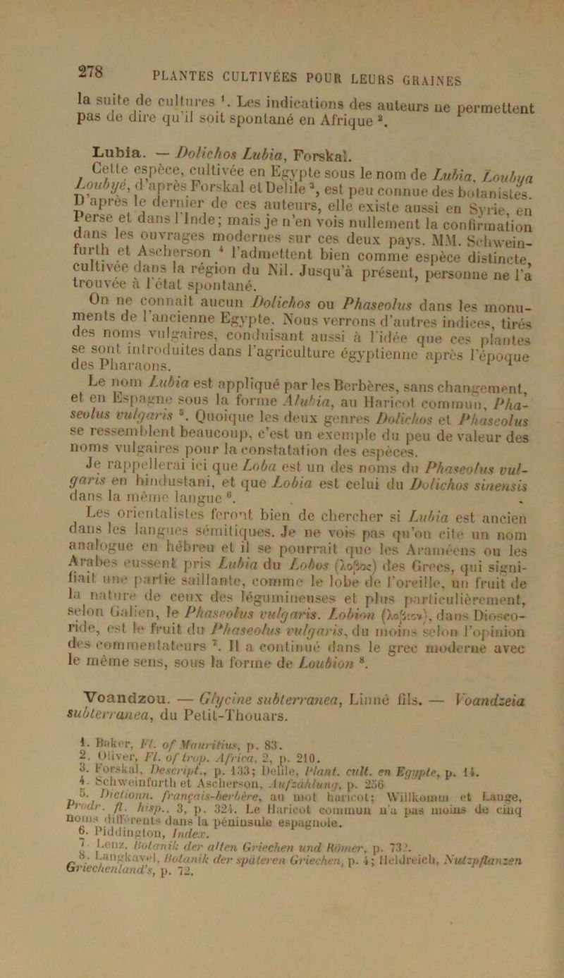 la suite de cultures Les indications des auteurs ue permettent pas de dire qu il soit spontané en Afrique s. Lubia. — Dolichos Lubia, Forskal. Celte espèce, cultivée en Egypte sous le nom de Lubia, Louhm Loubye, d apres Forskal et Delile 1 2 3, est peu connue des botanistes D après le dernier de ces auteurs, elle existe aussi en Syrie, en Perse et dans 1 Inde; mais je n’en vois nullement la confirmation dans les ouvrages modernes sur ces deux pays. MM. Schwein- tm li et Ascherson 1 admettent bien comme espèce distincte cultivée dans la région du Nil. Jusqu’à présent, personne ne l’a trouvée a 1 état spontané. On ne connaît aucun Dolichos ou Phaseolus dans les monu- ment.', de 1 ancienne Egypte. Nous verrons d’autres indices tirés des noms vulgaires, conduisant aussi à l’idée que ce* plantes se sont introduites dans l’agriculture égyptienne après l’époque des Pharaons. 1 * ^ Le nom J.ubia est appliqué par les Berbères, sans changement et en Espagne sous la forme Aluhia, au Haricot commun, Pha- seulus vulgaris 6. Quoique les deux genres Dolichos et Phaseolus se ressemblent beaucoup, c’est un exemple du peu de valeur des noms vulgaires pour la constatation des espèces. Je rappellerai ici que Loba est un des noms du Phaseolus vul- garis e n hindustani, et que Lobia est celui du Dolichos sinensis dans la môme langue Les orientalistes feront bien de chercher si Lubia est ancien dans les langues sémitiques. Je ne vois pas qu’on cite un nom analogue en hébreu et il se pourrait que les Araméens ou les Ai abcs eussent pris Lubia du Lobos (}.o|ioc) des Grecs, qui signi- fiait une partie saillante, comme le lobé de l’oreille, un fruit de la nature de ceux des légumineuses et plus particulièrement, selon Galien, le Phaseolus vulgaris. Lotnnn (Aofjts*), dans Dioseo- ride, est le fruit du Phaseolus vulgaris, du moins selon l’opinion des commentateurs 7. Il a continué dans le grec moderne avec le même sens, sous la forme de Loubion 8. Voandzou. — Glycine subterranea, Linné fils. — Yoandzeia sublerranea, du Pelil-Thouars. 1. Baker, /•'/. of Mauritius, p. 83. 2. Oliver, Fl. of trop. Africa, 2, p. 210. 0. Forskal, Descript., p. 133; Delile, Plant. cuit, en Et/i/ptc, p. 14. ’• ®chweinfurtli et Ascherson, Aufzahlutu/, p. 256 o. Diction», français-berbère, au mot haricot; Willkotnm et Lange, Urotlr. fl. hisp., 3, p. 321. Le Haricot commun n’a pas moins de cinq noms 'liftrents dans la péninsule espagnole. 6. Piddinglon, Index. ‘ Lenz, ïtotaitil; der allen Griechen und Router, p. 73.'. s. l.aiiL'k.'iY.'l, llotani/c derspàteren Griechen, p. i; Hcldreich, Xulzp/lanzen Gi'iechenlands, p. 72.