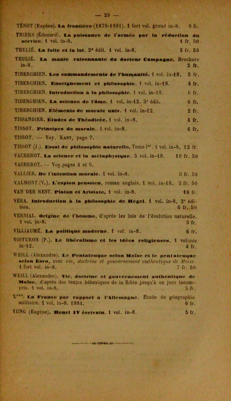 TÉNOT (Eugène). I,« frontière (1870-1881). 1 fort vol. grand in-8. 8 fr. THIERS (Édouard), i.a puissance de l’armée par la réduction du service. 1 vol. in-8. 1 fr. 50 THUL1É. i.a folle et la loi. 2* édit. 1 vol. in-8. 3 fr. 50 THULIÉ. la manie raisonnante du docteur Campagne. Brochure in-8. 2 fr. T1BERGHIEN. les commandements de l'humanité. 1 vol. in-18. 3 fr. T1BERGHIEN. Enseignement et philosophie. 1 vol. in-18. A fr. TIBERGHIEN. Introduction A lu philosophie. 1 vol. in-18. G fr. TIBERGHIEN. la science de l’Aiue. 1 vol. in-12. 3e édit. 6 fr. TIBERGHIEN. Éléments de morale unlv. 1 vol. in-12. 2 fr. TISSANDIER. Études de Théodicée. 1 vol. in-8. A fr. TISSOT. Principes de morale. 1 vol. in-8. 6 fr. TISSOT. — Voy. Kant, page 7. TISSOT (J.). Essai de philosophie naturelle. Tome Ier. 1 vol. in-8. 12 fr. VACHEROT. la science et lu métaphysique. 3 vol. in-18. 10 fr. 50 VACHEROT. —Voy.pages A et 6. VALL1ER. île l’intention morale. 1 vol. in-8. 3 fr. 50 VALMONT (V.). l’espion prussien, roman anglais. 1 vol. in-18. 3 fr. 50 VAN DER BEST. Platon et Aristote. 1 vol. in-8. 10 fr. VÉRA. Introduction à la philosophie de Hegel. 1 vol. in-8, 2e édi- tion. 6 fr. 50 VERNIAL. Origine de l'homme, d’après les lois de l’évolution naturelle. 1 vol. in-8. 3 fr. V1LLIAUMÉ. la politique moderne. 1 vol. in-8. 6 fr. VOITURON (P.), le libéralisme et les Idées religieuses. 1 volume in-12. A fr. \\ El LL (Alexandre), le Pcntnteuque selon Moïse et le ponlutcuquc selon Esrn, avec vie, doctrine et gouvernement authentique de Moïse. 1 fort vol. in-8. 7 fr. 50 WE1LL (Alexandre). Ale, doctrine et gouvernement uuthentique de Moïse, d'après des textes hébraïques de la Bible jusqu’à ce jour incom- pris. 1 vol. in-8. 3 fr. X’**. la France par rapport A l’Allemagne. Étude de géographie militaire. 1 vol. in-8. 1884. 6 fr. YUNG (Eugène). Henri IV écrivain. 1 vol. in-8. - <Éor»«%jo- 5 fr.