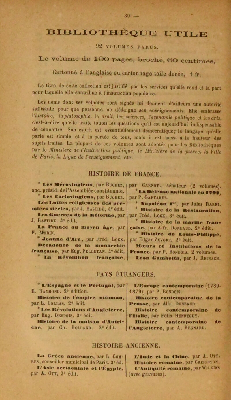 BIBLIOTHÈQUE UTILE 92 VOLUMES P A. nu S. Le volume de 10O pages, broché, (30 centimes. Cartonné à l’anglaise ou cartonnage toile dorée, 1 fr. Le titre de cette collection est justifié par les services qu’elle rend et la part pour laquelle elle contribue à l’instruction populaire. Les noms dont ses volumes sont signés lui donnent d’ailleurs une autorité suffisante pour que personne ne dédaigne ses enseignements. Elle embrasse 1 histoire, lu philosophie, le droit, les sciences, l'économie politique et les arts, c’est-à-dire qu’elle traite toutes les questions qu’il est aujourd’hui indispensable de connaître. Son esprit est essentiellement démocratique; le langage qu’elle parle est simple et à la portée de tous, mais il est aussi à la hauteur des sujets traités. La plupart de ces volumes sont adoptés pour les Bibliothèques par le Ministère de l’Instruction publique, le Ministère de la querre, la Ville de Paris, la Ligue de l'enseignement, etc. HISTOIRE E * Les Mérovingiens, par Bûchez, anc. présid. de l’Assemblée constituante. * Les Carlovingiens, par BUCHEZ, les I.nttCH religieuses des pre- miers siècles, par J. Bastide, 4e édit. I.es Uuorres de lu Reforme, par J. Bastide. 4e édit. La France uu moyen Age, par F. ShiRiN. * Jeanne d’.trc, par Fréd. Lock. Décadence de la monarchie française, par Eug. Pelletan. 4* édit. La Révolution française, PAYS ÉTI * L’Espagne et le Portugal, par E. Raymond. 2e édition. Histoire de l'empire ottomun, par L. Collas. 2° édit * I.es Révolutions d’Angleterre, par Eug. Despois. 3e édit. Histoire de la maison d’Autri- che, par Ch. Rolland. 2e édit. S FRANCE. par Carnot, sénateur (2 volumes). * Lu Défense nationale en f Ht, par P. Gaffarel. * Napoléon l6r, par Jules Barni. Histoire de la Restauration, par Fréd. Lock. 3e édit. Histoire de la marine fran- çaise, par Alfr. Doneaud. 2e édit. Histoire de Louis-Philippe, par Edgar Zevort. 2e édit. Mieurs et Institutions de la France, par P. Bondois. 2 volumes. Léon Ramhctta, par J. ReinaCH. ANGERS. L’Furope contemporaine (1789- 1879;, par P. Bondois. Histoire contemporaine de lu Prusse, par Alfr. Doneaud. Histoire contemporaine de l’Italie, par Félix Hbnneguy. Histoire contemporaine de l'Angleterre, par A. Regnard. HISTOIRE ANCIENNE. Lu Circcc ancienne, par L. Com- bes, conseiller municipal de Paris. 2e éd. L’Asie occidentale et l’JÉgyptc, par A. Ott. 2e édit. L’Inde et la Chine, par A. Ott. Histoire romalue, par Creighton. I,'Antiquité romaine, par W 1LK1KS (avec gravures).