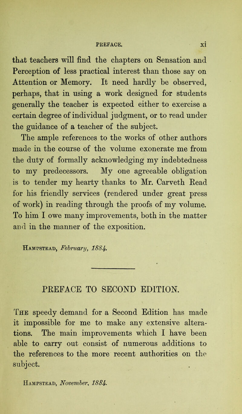 that teachers will find the chapters on Sensation and Perception of less practical interest than those say on Attention or Memory. It need hardly be observed, perhaps, that in using a work designed for students generally the teacher is expected either to exercise a certain degree of individual judgment, or to read under the guidance of a teacher of the subject. The ample references to the works of other authors made in the course of the volume exonerate me from the duty of formally acknowledging my indebtedness to my predecessors. My one agreeable obligation is to tender my hearty thanks to Mr. Carveth Read for his friendly services (rendered under great press of work) in reading through the proofs of my volume. To him I owe many improvements, both in the matter and in the manner of the exposition. Hampstead, February, 188Jf, PREFACE TO SECOND EDITION. The speedy demand for a Second Edition has made it impossible for me to make any extensive altera- tions. The main improvements which I have been able to carry out consist of numerous additions to the references to the more recent authorities on the subject. Hampstead, November, 188J/..