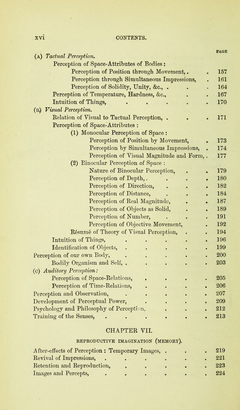 PAGE (a) Tactual Perception. Perception of Space-Attributes of Bodies: Perception of Position through Movement,. .157 Perception through Simultaneous Impressions, . 161 Perception of Solidity, Unity, &c., . . . 164 Perception of Temperature, Hardness, &c., . . 167 Intuition of Things, . . . . .170 (b,) Visual Perception. Belation of Visual to Tactual Perception, . . . 171 Perception of Space-Attributes : (1) Monocular Perception of Space : Perception of Position by Movement, . 173 Perception by Simultaneous Impressions, . 174 Perception of Visual Magnitude and Form,. 177 (2) Binocular Perception of Space : Nature of Binocular Perception, . . 179 Perception of Depth,.... 180 Perception of Direction, . . .182 Perception of Distance, . . .184 Perception of Beal Magnitude, . .187 Perception of Objects as Solid, . .189 Perception of Number, . . . 191 Perception of Objective Movement, . 192 Besume of Theory of Visual Perception, . .194 Intuition of Things, . . . . .196 Identification of Objects, ..... 199 Perception of our own Body, ..... 200 Bodily Organism and Self, ..... 203 (c) Auditory Perception: Perception of Space-Belations, .... 205 Perception of Time-Belations, .... 206 Perception and Observation, ..... 207 Development of Perceptual Power, .... 209 Psychology and Philosophy of Perception. . . . 212 Training of the Senses, ...... 213 CHAPTEB VII. REPRODUCTIVE IMAGINATION (MEMORY). After-effects of Perception: Temporary Images, . . . 219 Bevival of Impressions, ...... 221 Betention and Beproduction, ..... 223 Images and Percepts, ...... 224