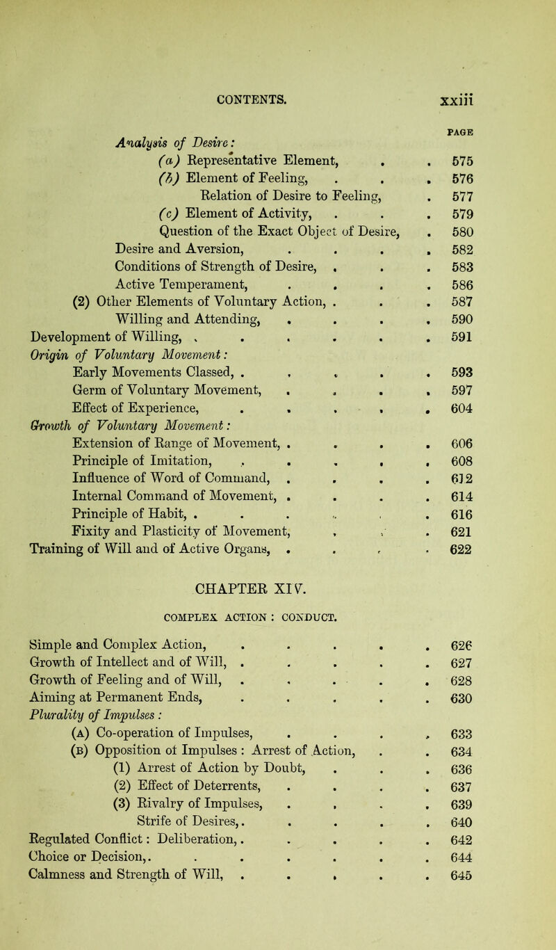 PAGE Analysis of Desire: (a) Representative Element, . . 575 (b) Element of Feeling, . . . 576 Relation of Desire to Feeling, . 577 (c) Element of Activity, . . . 579 Question of the Exact Object of Desire, . 580 Desire and Aversion, .... 582 Conditions of Strength of Desire, , . . 583 Active Temperament, .... 586 (2) Other Elements of Voluntary Action, . . . 587 Willing and Attending, .... 590 Development of Willing, „ . . . . .591 Origin of Voluntary Movement: Early Movements Classed, ..... 593 Germ of Voluntary Movement, .... 597 Effect of Experience, ..... 604 Growth of Voluntary Movement: Extension of Range of Movement, .... 606 Principle of Imitation, ..... 608 Influence of Word of Command, . . . .612 Internal Command of Movement, .... 614 Principle of Habit, . . . .616 Fixity and Plasticity of Movement, , . 621 Training of Will and of Active Organs, .... 622 CHAPTER XIV. COMPLEX ACTION : CONDUCT Simple and Complex Action, ..... 626 Growth of Intellect and of Will, ..... 627 Growth of Feeling and of Will, . , . - . 628 Aiming at Permanent Ends, ..... 630 Plurality of Impulses: (a) Co-operation of Impulses, . 633 (b) Opposition of Impulses : Arrest of Action, . . 634 (1) Arrest of Action by Doubt, . . . 636 (2) Effect of Deterrents, .... 637 (3) Rivalry of Impulses, .... 639 Strife of Desires,..... 640 Regulated Conflict: Deliberation,..... 642 Choice or Decision,....... 644 Calmness and Strength of Will, . . , 645