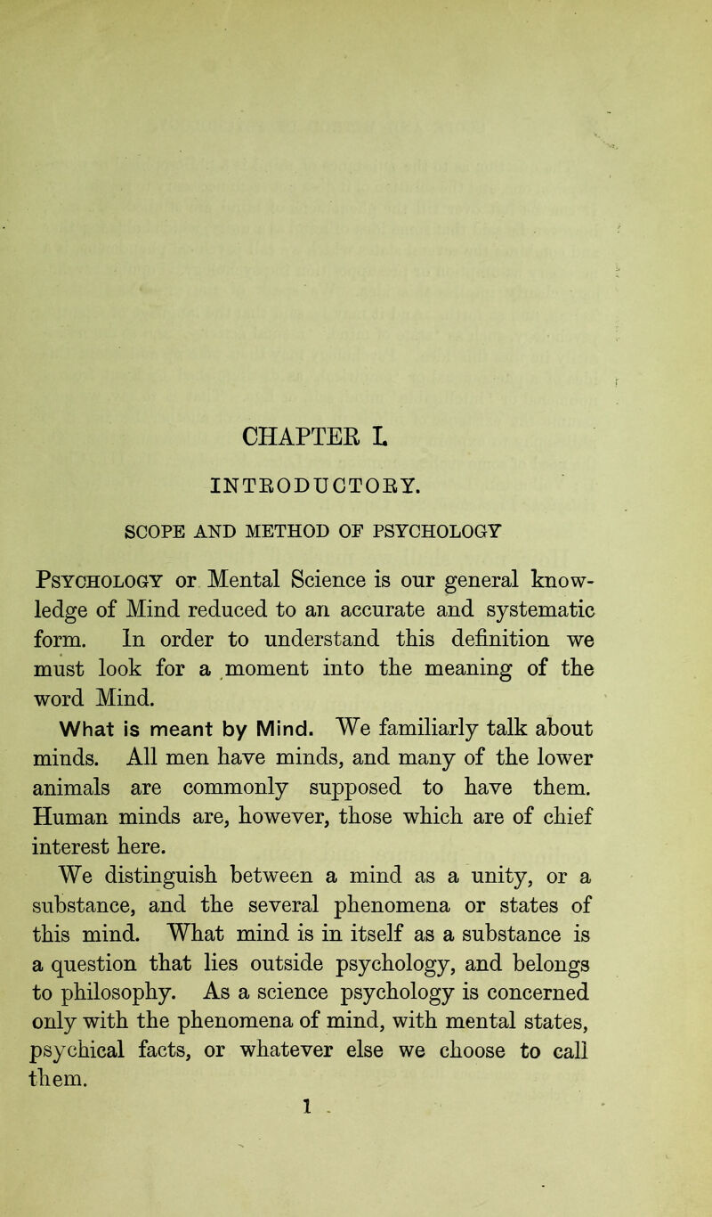 CHAPTER L INTEODUCTOEY. SCOPE AND METHOD OF PSYCHOLOGY Psychology or Mental Science is our general know- ledge of Mind reduced to an accurate and systematic form. In order to understand this definition we must look for a moment into the meaning of the word Mind. What is meant by Mind. We familiarly talk about minds. All men have minds, and many of the lower animals are commonly supposed to have them. Human minds are, however, those which are of chief interest here. We distinguish between a mind as a unity, or a substance, and the several phenomena or states of this mind. What mind is in itself as a substance is a question that lies outside psychology, and belongs to philosophy. As a science psychology is concerned only with the phenomena of mind, with mental states, psychical facts, or whatever else we choose to call them.
