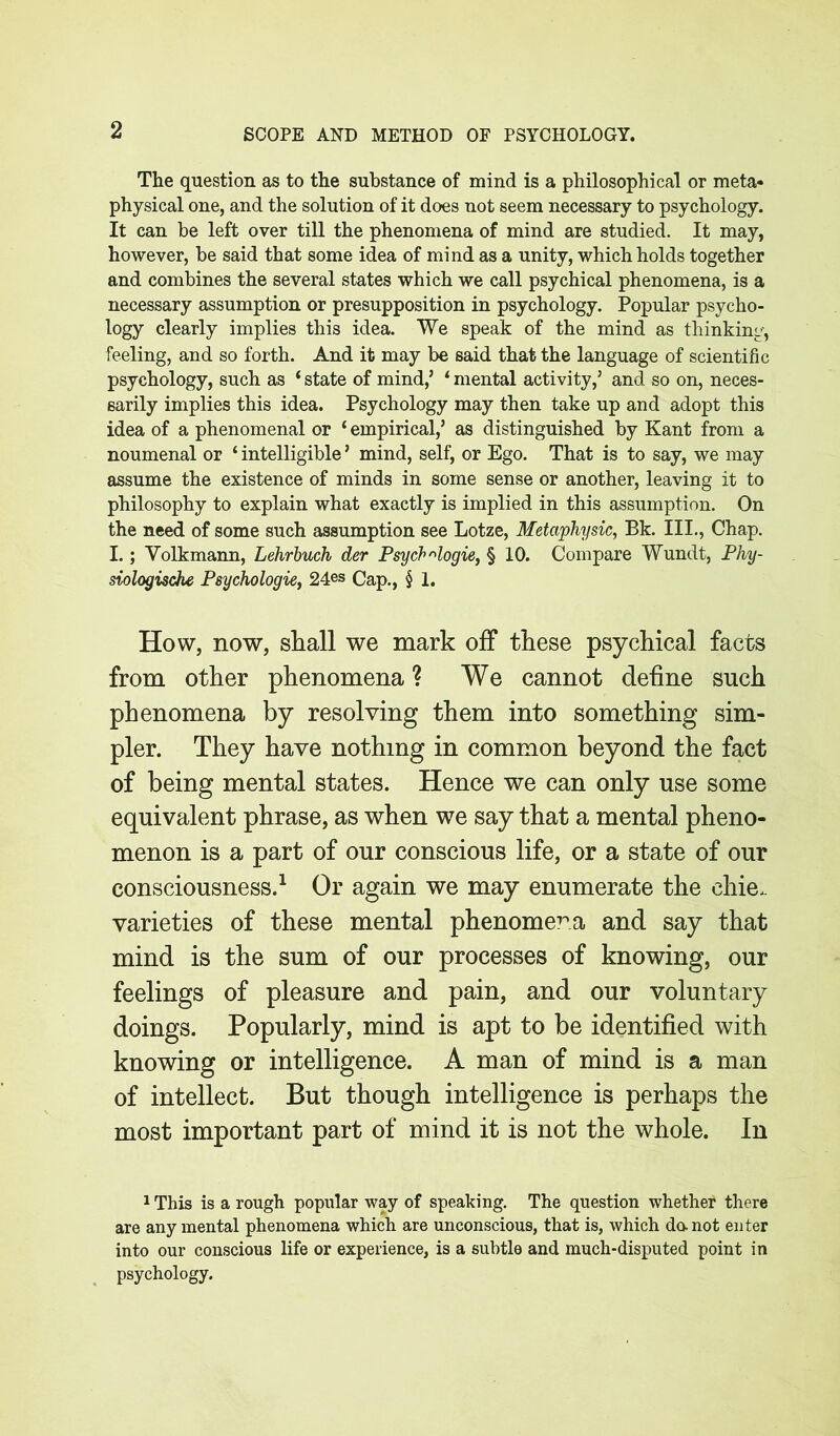 The question as to the substance of mind is a philosophical or meta- physical one, and the solution of it does not seem necessary to psychology. It can be left over till the phenomena of mind are studied. It may, however, be said that some idea of mind as a unity, which holds together and combines the several states which we call psychical phenomena, is a necessary assumption or presupposition in psychology. Popular psycho- logy clearly implies this idea. We speak of the mind as thinking, feeling, and so forth. And it may be said that the language of scientific psychology, such as * state of mind,’ * mental activity,’ and so on, neces- sarily implies this idea. Psychology may then take up and adopt this idea of a phenomenal or ‘ empirical,’ as distinguished by Kant from a noumenal or ‘ intelligible ’ mind, self, or Ego. That is to say, we may assume the existence of minds in some sense or another, leaving it to philosophy to explain what exactly is implied in this assumption. On the need of some such assumption see Lotze, Metciphysic, Bk. III., Chap. I.; Yolkmann, Lehrbuch der Psych ^logie, § 10. Compare Wundt, Pliy- siologische Psychologie, 24es Cap., § 1. How, now, shall we mark off these psychical facts from other phenomena ? We cannot define such phenomena by resolving them into something sim- pler. They have nothing in common beyond the fact of being mental states. Hence we can only use some equivalent phrase, as when we say that a mental pheno- menon is a part of our conscious life, or a state of our consciousness.1 Or again we may enumerate the chie. varieties of these mental phenomena and say that mind is the sum of our processes of knowing, our feelings of pleasure and pain, and our voluntary doings. Popularly, mind is apt to be identified with knowing or intelligence. A man of mind is a man of intellect. But though intelligence is perhaps the most important part of mind it is not the whole. In 1 This is a rough popular way of speaking. The question whether there are any mental phenomena which are unconscious, that is, which da not enter into our conscious life or experience, is a subtle and much-disputed point in psychology.