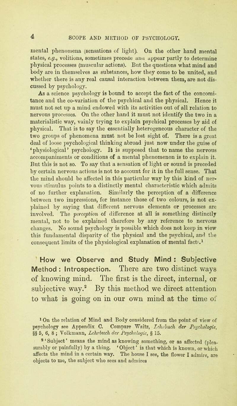 mental phenomena (sensations of light). On the other hand mental states, e.g., volitions, sometimes precede ana appear partly to determine physical processes (muscular actions). But the questions what mind and body are in themselves as substances, how they come to be united, and whether there is any real causal interaction between them, are not dis- cussed by psychology. As a science psychology is bound to accept the fact of the concomi- tance and the co-variation of the psychical and the physical. Hence it must not set up a mind endowed with its activities out of all relation to nervous processes. On the other hand it must not identify the two in a materialistic way, vainly trying to explain psychical processes by aid of physical. That is to say the essentially heterogeneous character of the two groups of phenomena must not be lost sight of. There is a great deal of loose psychological thinking abroad just now under the guise of 1 physiological * psychology. It is supposed that to name the nervous accompaniments or conditions of a mental phenomenon is to explain it. But this is not so. To say that a sensation of light or sound is preceded by certain nervous actions is not to account for it in the full sense. That the mind should be affected in this particular way by this kind of ner- vous stimulus points to a distinctly mental characteristic which admits of no further explanation. Similarly the perception of a difference between two impressions, for instance those of two colours, is not ex- plained by saying that different nervous elements or processes are involved. The 'perception of difference at all is something distinctly mental, not to be explained therefore by any reference to nervous changes. No sound psychology is possible which does not keep in view this fundamental disparity of the physical and the psychical, and the consequent limits of the physiological explanation of mental fact?.1 How we Observe and Study Mind : Subjective Method : Introspection. There are two distinct ways of knowing mind. The first is the direct, internal, or subjective way.2 By this method we direct attention to what is going on in our own mind at the time of 1 On the relation of Mind and Body considered from the point of view of psychology see Appendix C. Compare Waitz, Lehrbuch der Psychologie, §§ 5, 6, 8 ; Volkmann, Lehrbuch der Psychologie, § 15. 2 * Subject ’ means the mind as knowing something, or as affected (plea- surably or painfully) by a thing. ‘ Object ’ is that which is known, or which affects the mind in a certain way. The house I see, the flower I admire, are objects to me, the subject who sees and admires